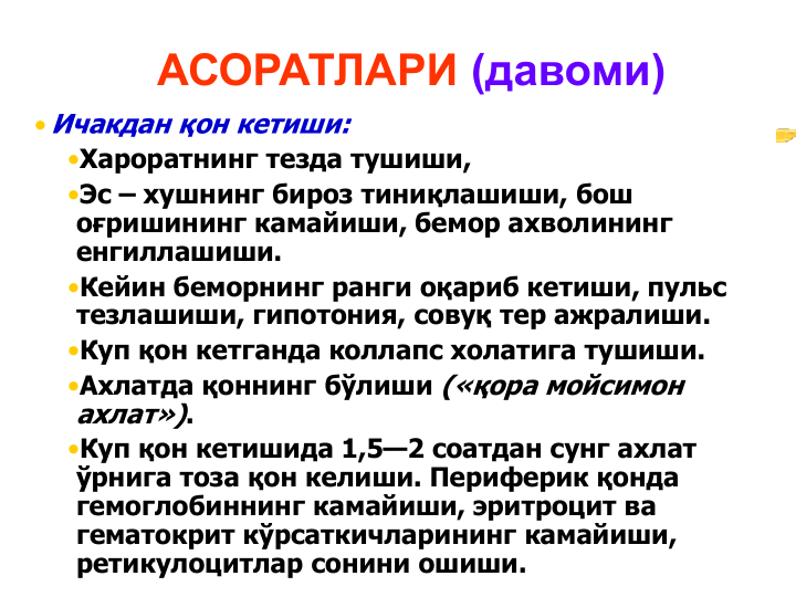 АСОРАТЛАРИ (давоми)
• Ичакдан қон кетиши:
•Хароратнинг тезда тушиши,
•Эс – хушнинг бироз тиниқлашиши, бош 
оғришининг камайиши, бемор ахволининг 
енгиллашиши.
•Кейин беморнинг ранги оқариб кетиши, пульс 
тезлашиши, гипотония, совуқ тер ажралиши.
•Куп қон кетганда коллапс холатига тушиши. 
•Ахлатда қоннинг бўлиши («қора мойсимон 
ахлат»). 
•Куп қон кетишида 1,5—2 соатдан сунг ахлат 
ўрнига тоза қон келиши. Периферик қонда 
гемоглобиннинг камайиши, эритроцит ва 
гематокрит кўрсаткичларининг камайиши, 
ретикулоцитлар сонини ошиши. 
