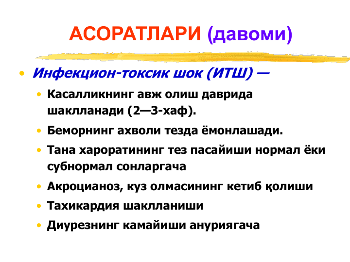 АСОРАТЛАРИ (давоми)
• Инфекцион-токсик шок (ИТШ) —
• Касалликнинг авж олиш даврида 
шаклланади (2—3-хаф). 
• Беморнинг ахволи тезда ёмонлашади.
• Тана хароратининг тез пасайиши нормал ёки 
субнормал сонларгача
• Акроцианоз, куз олмасининг кетиб қолиши
• Тахикардия шаклланиши
• Диурезнинг камайиши ануриягача

