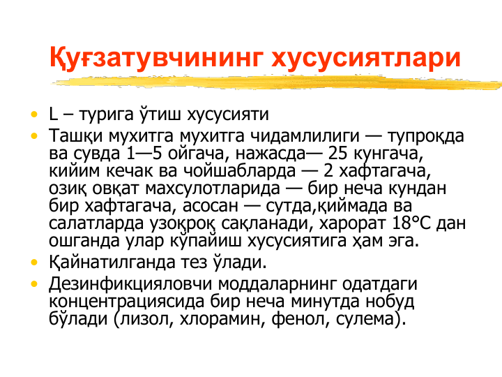 Қуғзатувчининг хусусиятлари
• L – турига ўтиш хусусияти
• Ташқи мухитга мухитга чидамлилиги — тупроқда 
ва сувда 1—5 ойгача, нажасда— 25 кунгача, 
кийим кечак ва чойшабларда — 2 хафтагача, 
озиқ овқат махсулотларида — бир неча кундан 
бир хафтагача, асосан — сутда,қиймада ва 
салатларда узоқроқ сақланади, харорат 18°С дан 
ошганда улар кўпайиш хусусиятига ҳам эга. 
• Қайнатилганда тез ўлади.
• Дезинфикцияловчи моддаларнинг одатдаги 
концентрациясида бир неча минутда нобуд 
бўлади (лизол, хлорамин, фенол, сулема).
