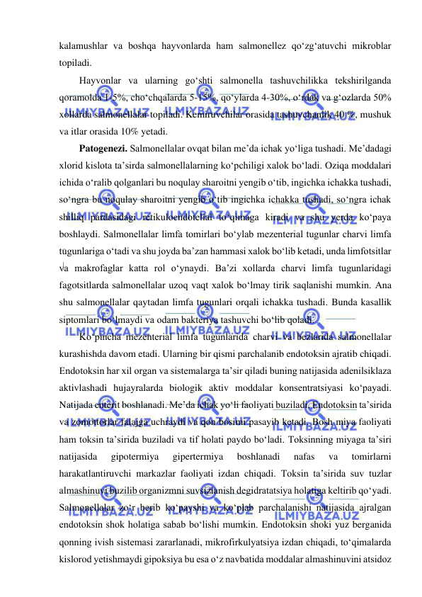  
 
kalamushlar va boshqa hayvonlarda ham salmonellez qo‘zg‘atuvchi mikroblar 
topiladi.  
Hayvonlar va ularning go‘shti salmonella tashuvchilikka tekshirilganda 
qoramolda 1-5%, cho‘chqalarda 5-15%, qo‘ylarda 4-30%, o‘rdak va g‘ozlarda 50% 
xollarda salmonellalar topiladi. Kemiruvchilar orasida tashuvchanlik 40 %, mushuk 
va itlar orasida 10% yetadi.  
Patogenezi. Salmonellalar ovqat bilan me’da ichak yo‘liga tushadi. Me’dadagi 
xlorid kislota ta’sirda salmonellalarning ko‘pchiligi xalok bo‘ladi. Oziqa moddalari 
ichida o‘ralib qolganlari bu noqulay sharoitni yengib o‘tib, ingichka ichakka tushadi, 
so‘ngra bu noqulay sharoitni yengib o‘tib ingichka ichakka tushadi, so‘ngra ichak 
shilliq pardasidagi retikuloendotelial to‘qimaga kiradi va shu yerda ko‘paya 
boshlaydi. Salmonellalar limfa tomirlari bo‘ylab mezenterial tugunlar charvi limfa 
tugunlariga o‘tadi va shu joyda ba’zan hammasi xalok bo‘lib ketadi, unda limfotsitlar 
va makrofaglar katta rol o‘ynaydi. Ba’zi xollarda charvi limfa tugunlaridagi 
fagotsitlarda salmonellalar uzoq vaqt xalok bo‘lmay tirik saqlanishi mumkin. Ana 
shu salmonellalar qaytadan limfa tugunlari orqali ichakka tushadi. Bunda kasallik 
siptomlari bo‘lmaydi va odam bakteriya tashuvchi bo‘lib qoladi.  
Ko‘pincha mezenterial limfa tugunlarida charvi va bezlarida salmonellalar 
kurashishda davom etadi. Ularning bir qismi parchalanib endotoksin ajratib chiqadi. 
Endotoksin har xil organ va sistemalarga ta’sir qiladi buning natijasida adenilsiklaza 
aktivlashadi hujayralarda biologik aktiv moddalar konsentratsiyasi ko‘payadi. 
Natijada enterit boshlanadi. Me’da ichak yo‘li faoliyati buziladi. Endotoksin ta’sirida 
va zomottorlar falajga uchraydi va qon bosimi pasayib ketadi. Bosh miya faoliyati 
ham toksin ta’sirida buziladi va tif holati paydo bo‘ladi. Toksinning miyaga ta’siri 
natijasida 
gipotermiya 
gipertermiya 
boshlanadi 
nafas 
va 
tomirlarni 
harakatlantiruvchi markazlar faoliyati izdan chiqadi. Toksin ta’sirida suv tuzlar 
almashinuvi buzilib organizmni suvsizlanish degidratatsiya holatiga keltirib qo‘yadi. 
Salmonellalar zo‘r berib ko‘payshi va ko‘plab parchalanishi natijasida ajralgan 
endotoksin shok holatiga sabab bo‘lishi mumkin. Endotoksin shoki yuz berganida 
qonning ivish sistemasi zararlanadi, mikrofirkulyatsiya izdan chiqadi, to‘qimalarda 
kislorod yetishmaydi gipoksiya bu esa o‘z navbatida moddalar almashinuvini atsidoz 
