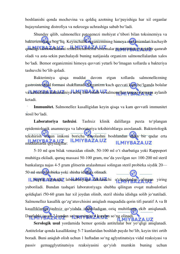  
 
boshlanishi qonda mochevina va qoldiq azotning ko‘payishiga har xil organlar 
hujayralarning distrofiya va nekrozga uchrashiga sabab bo‘ladi.  
Shunday qilib, salmonellez patogenezi mohiyat e’tibori bilan toksinemiya va 
bakteriemiyaga bog‘liq. Keyinchalik organizmining himoya mexanizmlari kuchayib 
qondagi salmonellalarni retikuloendotelial sistemalar parenximatoz organlar qamrab 
oladi va asta-sekin parchalaydi buning natijasida organizm salmonellalardan xalos 
bo‘ladi. Bemor organizmini himoya quvvati yetarli bo‘lmagan xollarda u bakteriya 
tashuvchi bo‘lib qoladi.  
Bakterimiya 
qisqa 
muddat 
davom 
etgan 
xollarda 
salmonellezning 
gastrointestinal formasi shakllanadi. Organizm kuch quvvati kam bo‘lganda bolalar 
va keksalarda bakteriemiya uzoq cho‘ziladi va salmonellez tarqoq formaga aylanib 
ketadi.  
Immunitet. Salmonellez kasalligidan keyin qisqa va kam quvvatli immunitet 
xosil bo‘ladi.  
Laboratoriya 
tashxisi. 
Tashxiz 
klinik 
dalillarga 
puxta 
to‘plangan 
epidemiologik anamnezga va laboratoriya tekshirishlarga asoslanadi. Bakteriologik 
tekshirish uchun imkoni boricha davolashni boshlandan oldin bir qadar erta 
muddatlarda quyidagilar: 
5-10 ml qon bilak venasidan olinib, 50-100 ml o‘t sharbatiga yoki Rappoport 
muhitiga ekiladi, quruq massasi 50-100 gram, me’da yuvilgan suv 100-200 ml steril 
bankalarga najas 4-5 gram glitserin aralashmasi solingan steril probirka siydik 20—
50 ml steril probirka yoki shisha idishga olinadi.  
Septik formada laboratoriyaga ikkilamchi o‘choqlardan olingan yiring 
yuboriladi. Bundan tashqari laboratoriyaga shubha qilingan ovqat mahsulotlari 
qoldiqlari /50-60 gram har xil joydan olinib, steril shisha idishga solib jo‘natiladi. 
Salmonellez kasallik qo‘zg‘atuvchisini aniqlash maqsadida qorin tifi paratif A va B 
kasalliklariga tashxiz qo‘yishda ishlatiladigan oziq muhitlarga ekib aniqlanadi. 
Dastlabki javob 2 kundan so‘ng oxirgisi 4 kundan so‘ng olinadi.  
Serologik usul yordamida bemor qonida antitelalar bor yo‘qligi aniqlanadi. 
Antitelolar qonda kasallikning 5-7 kunlaridan boshlab paydo bo‘lib, keyin titri ortib 
boradi. Buni aniqlab olish uchun 1 haftadan so‘ng aglyutinatsiya vidal reaksiyasi va 
passiv 
gemagglyutinatsiya 
reaksiyasini 
qo‘yish 
mumkin 
buning 
uchun 
