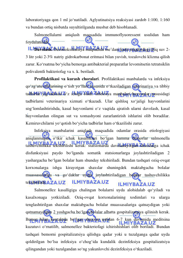  
 
laboratoriyaga qon 1 ml jo‘natiladi. Aglyutinatsiya reaksiyasi zardob 1:100, 1:160 
va bundan ortiq nisbatda suyultirilganda musbat deb hisoblanadi.  
Salmonellalarni aniqlash maqsadida immunoflyuoressent usulidan ham 
foydalaniladi.  
Davolash. Dezintoksikatsiya maqsadida me’dani katta miqdordagi illiq suv 2-
3 litr yoki 2-3% natriy gidrokarbonat eritmasi bilan yuvish, tozalovchi klizma qilish 
zarur. Ko‘rsatma bo‘yicha bemorga antibakterial preparatlar levomitsetin tetratsiklin 
polivalentli bakteriofag va x. k. beriladi.  
Profilaktikasi va kurash choralari. Profilaktikasi manbalarda va infeksiya 
qo‘zg‘atuvchilarining o‘tish yo‘llari xususida o‘tkaziladigan veterinariya va tibbiy 
tadbirlar yig‘indisini o‘z ichiga oladi. Infeksiya manbalari hayvonlar xususidagi 
tadbirlarni veterinariya xizmati o‘tkazadi. Ular qishloq xo‘jaligi hayvonlarini 
sog‘lomlashtirishda, kasal hayvonlarni o‘z vaqtida ajratish ularni davolash, kasal 
hayvonlardan olingan sut va xomashyoni zararlantirish ishlarini olib boradilar. 
Kemiruvchilarni yo‘qotish bo‘yicha tadbirlar ham o‘tkazilishi zarur.  
Infeksiya manbalarini aniqlash maqsadida odamlar orasida etiologiyasi 
aniqlanmagan o‘tkir ichak kasalliklari bo‘lgan hamma bemorlar salmonella 
tashuvchilikka tekshirilishi kerak: statsionarda davolanayotgan shaxslarga ichak 
disfunksiyasi paydo bo‘lganda somatik statsionarlarga joylashtiriladigan 2 
yashargacha bo‘lgan bolalar ham shunday tekshiriladi. Bundan tashqari oziq-ovqat 
korxonalarga ishga kirayotgan shaxslar shuningdek maktabgacha bolalar 
muassasalariga va go‘daklar uyiga joylashtiriladigan bolalar tashuvchilikka 
tekshiriladi.  
Salmonellez kasalligiga chalingan bolalarni uyda alohidalab qo‘yiladi va 
kasalxonaga yotkiziladi. Oziq-ovqat korxonalarining xodimlari va ularga 
tenglashtirilgan shaxslar maktabgacha bolalar muassasalariga qatnaydigan yoki 
qatnamaydigan 2 yoshgacha bo‘lgan bolalar albatta gospitalizatsiya qilinish kerak. 
Bemor bilan kontaktda bo‘lgan shaxslar ustidan 6-7 kun davomida meditsina 
kuzatuvi o‘rnatilib, salmonellez bakteriofagi ichirishishlari olib boriladi. Bundan 
tashqari bemorni gospitalizatsiya qilishga qadar yoki u tuzalganga qadar uyda 
qoldirilgan bo‘lsa infeksiya o‘chog‘ida kundalik dezinfeksiya gospitalizatsiya 
qilingandan yoki tuzalgandan so‘ng yakunlovchi dezinfeksiya o‘tkaziladi.  
