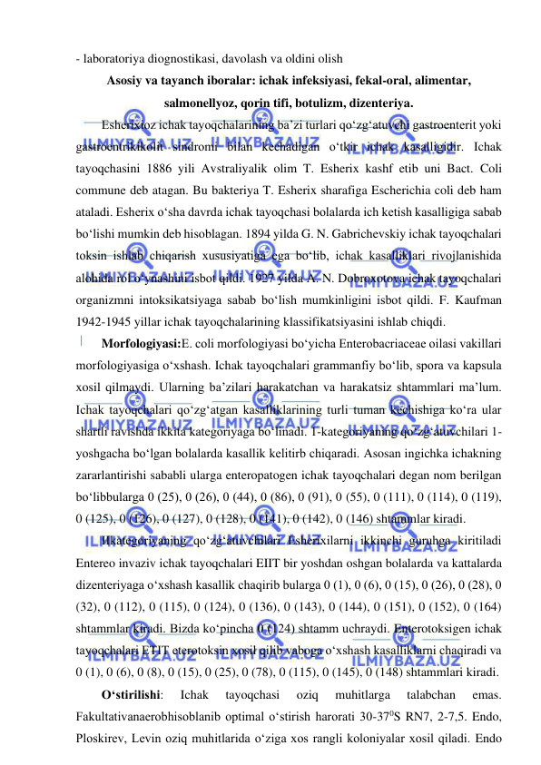  
 
- laboratoriya diognostikasi, davolash va oldini olish 
Asosiy va tayanch iboralar: ichak infeksiyasi, fekal-oral, alimentar, 
salmonellyoz, qorin tifi, botulizm, dizenteriya. 
Esherixioz ichak tayoqchalarining ba’zi turlari qo‘zg‘atuvchi gastroenterit yoki 
gastroentrikikolit sindromi bilan kechadigan o‘tkir ichak kasalligidir. Ichak 
tayoqchasini 1886 yili Avstraliyalik olim T. Esherix kashf etib uni Bact. Coli 
commune deb atagan. Bu bakteriya T. Esherix sharafiga Escherichia coli deb ham 
ataladi. Esherix o‘sha davrda ichak tayoqchasi bolalarda ich ketish kasalligiga sabab 
bo‘lishi mumkin deb hisoblagan. 1894 yilda G. N. Gabrichevskiy ichak tayoqchalari 
toksin ishlab chiqarish xususiyatiga ega bo‘lib, ichak kasalliklari rivojlanishida 
alohida rol o‘ynashini isbot qildi. 1927 yilda A. N. Dobroxotova ichak tayoqchalari 
organizmni intoksikatsiyaga sabab bo‘lish mumkinligini isbot qildi. F. Kaufman 
1942-1945 yillar ichak tayoqchalarining klassifikatsiyasini ishlab chiqdi.  
Morfologiyasi:E. coli morfologiyasi bo‘yicha Enterobacriaceae oilasi vakillari 
morfologiyasiga o‘xshash. Ichak tayoqchalari grammanfiy bo‘lib, spora va kapsula 
xosil qilmaydi. Ularning ba’zilari harakatchan va harakatsiz shtammlari ma’lum. 
Ichak tayoqchalari qo‘zg‘atgan kasalliklarining turli tuman kechishiga ko‘ra ular 
shartli ravishda ikkita kategoriyaga bo‘linadi. 1-kategoriyaning qo‘zg‘atuvchilari 1-
yoshgacha bo‘lgan bolalarda kasallik kelitirb chiqaradi. Asosan ingichka ichakning 
zararlantirishi sababli ularga enteropatogen ichak tayoqchalari degan nom berilgan 
bo‘libbularga 0 (25), 0 (26), 0 (44), 0 (86), 0 (91), 0 (55), 0 (111), 0 (114), 0 (119), 
0 (125), 0 (126), 0 (127), 0 (128), 0 (141), 0 (142), 0 (146) shtammlar kiradi.  
IIkategoriyaning qo‘zg‘atuvchilari Esherixilarni ikkinchi guruhga kiritiladi 
Entereo invaziv ichak tayoqchalari EIIT bir yoshdan oshgan bolalarda va kattalarda 
dizenteriyaga o‘xshash kasallik chaqirib bularga 0 (1), 0 (6), 0 (15), 0 (26), 0 (28), 0 
(32), 0 (112), 0 (115), 0 (124), 0 (136), 0 (143), 0 (144), 0 (151), 0 (152), 0 (164) 
shtammlar kiradi. Bizda ko‘pincha 0 (124) shtamm uchraydi. Enterotoksigen ichak 
tayoqchalari ETIT eterotoksin xosil qilib vaboga o‘xshash kasalliklarni chaqiradi va 
0 (1), 0 (6), 0 (8), 0 (15), 0 (25), 0 (78), 0 (115), 0 (145), 0 (148) shtammlari kiradi.  
O‘stirilishi: 
Ichak 
tayoqchasi 
oziq 
muhitlarga 
talabchan 
emas. 
Fakultativanaerobhisoblanib optimal o‘stirish harorati 30-370S RN7, 2-7,5. Endo, 
Ploskirev, Levin oziq muhitlarida o‘ziga xos rangli koloniyalar xosil qiladi. Endo 
