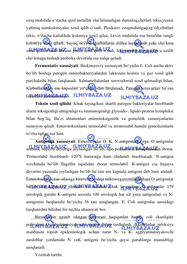  
 
oziq muhitida o‘rtacha qizil metallik shu’lalanadigan dumaloq,chetlari tekis,yuzasi 
yaltiroq namkoloniyalar xosil qilib o‘sadi. Ploskirev oziqmuhitigaqizg‘ish,chetlari 
tekis, o‘rtacha kattalikda koloniya xosil qilsa, Levin muhitida esa binafsha rangli 
koloniya xosil qiladi. Suyuq neytral sharbatlarda diffuz loyqalanib yoki cho‘kma 
xosil qilib o‘sadi. Ba’zan parda xosil qilib o‘sadi, lekin muhit chayqatilsa u uzilib 
cho‘kmaga tushadi probirka devorida esa xalqa qoladi.  
Fermentativ xususiyati: Biokimyoviy xususiyati bo‘yicha E. Coli ancha aktiv 
bo‘lib boshqa patogen enterobakteriyalardan laktozani kislota va gaz xosil qilib 
parchalashi bilan farqlanadi. Salmanellalardan serovodorod xosil qilmasligi bilan, 
Klebsillalardan esa kapsulasi yo‘qligi bilan farqlanadi. Patogen serovarlari ba’zan 
laktozani parchalamaydi.  
Toksin xosil qilishi: Ichak tayoqchasi shartli patogen bakteriyalar hisoblanib 
ularni toksigenligi antigenligi va immunogenligi glyusido-, lipido-protein kompleksi 
bilan bog‘liq. Ba’zi shtammlari enterotoksigenlik va gemolitik xususiyatlarini 
namoyon qiladi. Enterotoksinlarni termolabil va termostabil hamda gemolizinlarni 
to‘rtta tiplari ma’lum.  
Antigenlik xususiyati: Esherixiyalar O, K, N-antigenlarga ega. O antigenlar 
somatik hujayra devoriga joylashgan bo‘lib, lipo-polisaxarid kompleksidan iborat. 
Termostabil hisoblanib 1200S haroratga ham chidamli hisoblanadi. N-antigen 
xivchinida bo‘lib flagellin oqsilidan iborat termolabil. K-antigen esa hujayra 
devorini yuzasida joylashgan bo‘lib ba’zan uni kapsula antigeni deb ham ataladi. 
Enterobacteriaceae oilasiga kiruvchi boshqa mikroorganizmlarda ham O-antigenlar 
bo‘lib ular kimyoviy jihatdan bir xillekin ichak tayoqchasi O-antigenlar 159 
serologik guruhi K-antigeni asosida 100 serologik har xil yuza antigenlari va N- 
antigenini farqlanishi bo‘yicha 56 tasi aniqlangan. E. Coli antigenlar asosidagi 
farqlanishni bilishni bir nechta ahamiyati bor.  
Birinchidan ajratib olingan kulturani haqiqatdan hamE. coli ekanligini 
polivalent O-aglyutinatsiyalovchi zardob bilan tasdiqlash. Ikkinchidan infeksiya 
manbasini topish epidemiologik uchun zarur N- va K- agglyutinatsiyalovchi 
zardoblar yordamida N vaK antigeni bo‘yicha qaysi guruhlarga mansubligi 
aniqlanadi.  
Yozilish tartibi: 
