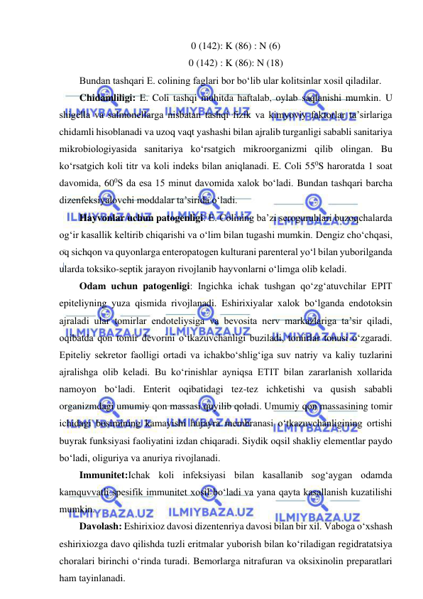  
 
0 (142): K (86) : N (6) 
0 (142) : K (86): N (18) 
Bundan tashqari E. colining faglari bor bo‘lib ular kolitsinlar xosil qiladilar.  
Chidamliligi: E. Coli tashqi muhitda haftalab, oylab saqlanishi mumkin. U 
shigella va salmonellarga nisbatan tashqi fizik va kimyoviy faktorlar ta’sirlariga 
chidamli hisoblanadi va uzoq vaqt yashashi bilan ajralib turganligi sababli sanitariya 
mikrobiologiyasida sanitariya ko‘rsatgich mikroorganizmi qilib olingan. Bu 
ko‘rsatgich koli titr va koli indeks bilan aniqlanadi. E. Coli 550S haroratda 1 soat 
davomida, 600S da esa 15 minut davomida xalok bo‘ladi. Bundan tashqari barcha 
dizenfeksiyalovchi moddalar ta’sirida o‘ladi.  
Hayvonlar uchun patogenligi: E. Colining ba’zi seroguruhlari buzoqchalarda 
og‘ir kasallik keltirib chiqarishi va o‘lim bilan tugashi mumkin. Dengiz cho‘chqasi, 
oq sichqon va quyonlarga enteropatogen kulturani parenteral yo‘l bilan yuborilganda 
ularda toksiko-septik jarayon rivojlanib hayvonlarni o‘limga olib keladi.  
Odam uchun patogenligi: Ingichka ichak tushgan qo‘zg‘atuvchilar EPIT 
epiteliyning yuza qismida rivojlanadi. Eshirixiyalar xalok bo‘lganda endotoksin 
ajraladi ular tomirlar endoteliysiga va bevosita nerv markazlariga ta’sir qiladi, 
oqibatda qon tomir devorini o‘tkazuvchanligi buziladi, tomirlar tonusi o‘zgaradi. 
Epiteliy sekretor faolligi ortadi va ichakbo‘shlig‘iga suv natriy va kaliy tuzlarini 
ajralishga olib keladi. Bu ko‘rinishlar ayniqsa ETIT bilan zararlanish xollarida 
namoyon bo‘ladi. Enterit oqibatidagi tez-tez ichketishi va qusish sababli 
organizmdagi umumiy qon massasi quyilib qoladi. Umumiy qon massasining tomir 
ichidagi bosimining kamayishi hujayra membranasi o‘tkazuvchanligining ortishi 
buyrak funksiyasi faoliyatini izdan chiqaradi. Siydik oqsil shakliy elementlar paydo 
bo‘ladi, oliguriya va anuriya rivojlanadi.  
Immunitet:Ichak koli infeksiyasi bilan kasallanib sog‘aygan odamda 
kamquvvatli spesifik immunitet xosil bo‘ladi va yana qayta kasallanish kuzatilishi 
mumkin.  
Davolash: Eshirixioz davosi dizentenriya davosi bilan bir xil. Vaboga o‘xshash 
eshirixiozga davo qilishda tuzli eritmalar yuborish bilan ko‘riladigan regidratatsiya 
choralari birinchi o‘rinda turadi. Bemorlarga nitrafuran va oksixinolin preparatlari 
ham tayinlanadi.  
