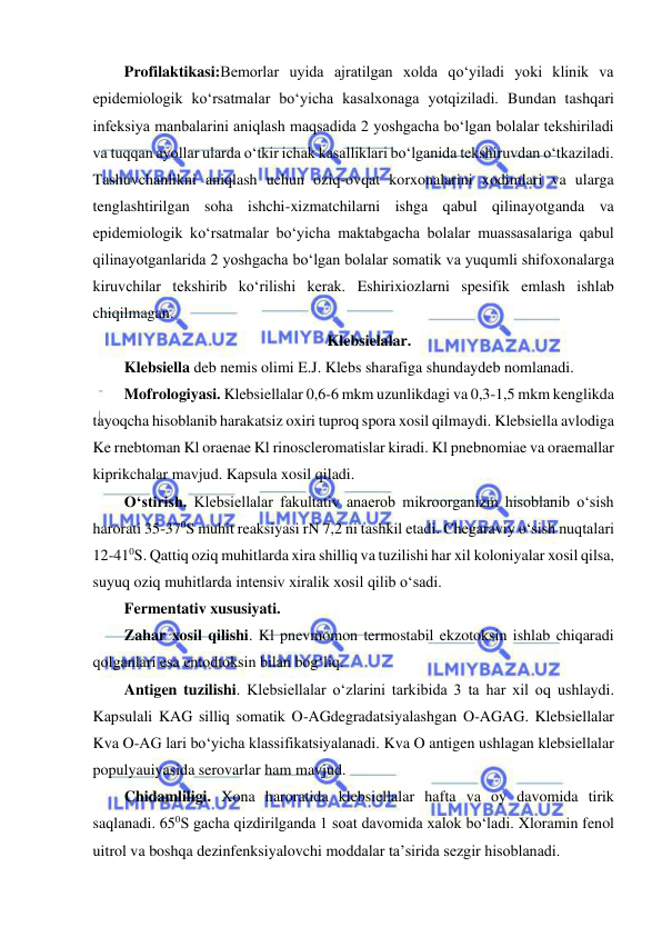  
 
Profilaktikasi:Bemorlar uyida ajratilgan xolda qo‘yiladi yoki klinik va 
epidemiologik ko‘rsatmalar bo‘yicha kasalxonaga yotqiziladi. Bundan tashqari 
infeksiya manbalarini aniqlash maqsadida 2 yoshgacha bo‘lgan bolalar tekshiriladi 
va tuqqan ayollar ularda o‘tkir ichak kasalliklari bo‘lganida tekshiruvdan o‘tkaziladi. 
Tashuvchanlikni aniqlash uchun oziq-ovqat korxonalarini xodimlari va ularga 
tenglashtirilgan soha ishchi-xizmatchilarni ishga qabul qilinayotganda va 
epidemiologik ko‘rsatmalar bo‘yicha maktabgacha bolalar muassasalariga qabul 
qilinayotganlarida 2 yoshgacha bo‘lgan bolalar somatik va yuqumli shifoxonalarga 
kiruvchilar tekshirib ko‘rilishi kerak. Eshirixiozlarni spesifik emlash ishlab 
chiqilmagan.  
Klebsielalar.  
Klebsiella deb nemis olimi E.J. Klebs sharafiga shundaydeb nomlanadi.  
Mofrologiyasi. Klebsiellalar 0,6-6 mkm uzunlikdagi va 0,3-1,5 mkm kenglikda 
tayoqcha hisoblanib harakatsiz oxiri tuproq spora xosil qilmaydi. Klebsiella avlodiga 
Ke rnebtoman Kl oraenae Kl rinoscleromatislar kiradi. Kl pnebnomiae va oraemallar 
kiprikchalar mavjud. Kapsula xosil qiladi.  
O‘stirish. Klebsiellalar fakultativ anaerob mikroorganizm hisoblanib o‘sish 
harorati 35-370S muhit reaksiyasi rN 7,2 ni tashkil etadi. Chegaraviy o‘sish nuqtalari 
12-410S. Qattiq oziq muhitlarda xira shilliq va tuzilishi har xil koloniyalar xosil qilsa, 
suyuq oziq muhitlarda intensiv xiralik xosil qilib o‘sadi.  
Fermentativ xususiyati.  
Zahar xosil qilishi. Kl pnevmomon termostabil ekzotoksin ishlab chiqaradi 
qolganlari esa entodtoksin bilan bog‘liq.  
Antigen tuzilishi. Klebsiellalar o‘zlarini tarkibida 3 ta har xil oq ushlaydi. 
Kapsulali KAG silliq somatik O-AGdegradatsiyalashgan O-AGAG. Klebsiellalar 
Kva O-AG lari bo‘yicha klassifikatsiyalanadi. Kva O antigen ushlagan klebsiellalar 
populyauiyasida serovarlar ham mavjud.  
Chidamliligi. Xona haroratida klebsiellalar hafta va oy davomida tirik 
saqlanadi. 650S gacha qizdirilganda 1 soat davomida xalok bo‘ladi. Xloramin fenol 
uitrol va boshqa dezinfenksiyalovchi moddalar ta’sirida sezgir hisoblanadi.  
