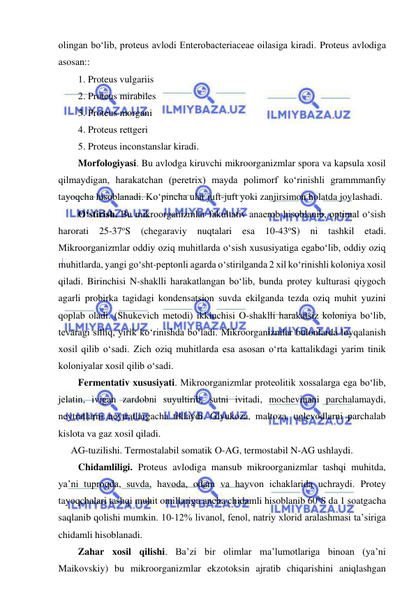  
 
olingan bo‘lib, proteus avlodi Enterobacteriaceae oilasiga kiradi. Proteus avlodiga 
asosan:: 
1. Proteus vulgariis 
2. Proteus mirabiles 
3. Proteus morgani 
4. Proteus rettgeri 
5. Proteus inconstanslar kiradi.  
Morfologiyasi. Bu avlodga kiruvchi mikroorganizmlar spora va kapsula xosil 
qilmaydigan, harakatchan (peretrix) mayda polimorf ko‘rinishli grammmanfiy 
tayoqcha hisoblanadi. Ko‘pincha ular juft-juft yoki zanjirsimon holatda joylashadi.  
O‘stirish. Bu mikroorganizmlar fakultativ anaerob hisoblanib, optimal o‘sish 
harorati 25-37oS (chegaraviy nuqtalari esa 
10-43oS) ni tashkil 
etadi. 
Mikroorganizmlar oddiy oziq muhitlarda o‘sish xususiyatiga egabo‘lib, oddiy oziq 
muhitlarda, yangi go‘sht-peptonli agarda o‘stirilganda 2 xil ko‘rinishli koloniya xosil 
qiladi. Birinchisi N-shaklli harakatlangan bo‘lib, bunda protey kulturasi qiygoch 
agarli probirka tagidagi kondensatsion suvda ekilganda tezda oziq muhit yuzini 
qoplab oladi. (Shukevich metodi) ikkinchisi O-shaklli harakatsiz koloniya bo‘lib, 
tevaragi silliq, yirik ko‘rinishda bo‘ladi. Mikroorganizmlar bulonlarda loyqalanish 
xosil qilib o‘sadi. Zich oziq muhitlarda esa asosan o‘rta kattalikdagi yarim tinik 
koloniyalar xosil qilib o‘sadi.  
Fermentativ xususiyati. Mikroorganizmlar proteolitik xossalarga ega bo‘lib, 
jelatin, ivigan zardobni suyultirib, sutni ivitadi, mochevinani parchalamaydi, 
neytratlarni neytratlargacha tiklaydi. Glyukoza, maltoza, uglevodlarni parchalab 
kislota va gaz xosil qiladi.  
AG-tuzilishi. Termostalabil somatik O-AG, termostabil N-AG ushlaydi.  
Chidamliligi. Proteus avlodiga mansub mikroorganizmlar tashqi muhitda, 
ya’ni tuproqda, suvda, havoda, odam va hayvon ichaklarida uchraydi. Protey 
tayoqchalari tashqi muhit omillariga ancha chidamli hisoblanib 60oS da 1 soatgacha 
saqlanib qolishi mumkin. 10-12% livanol, fenol, natriy xlorid aralashmasi ta’siriga 
chidamli hisoblanadi.  
Zahar xosil qilishi. Ba’zi bir olimlar ma’lumotlariga binoan (ya’ni 
Maikovskiy) bu mikroorganizmlar ekzotoksin ajratib chiqarishini aniqlashgan 
