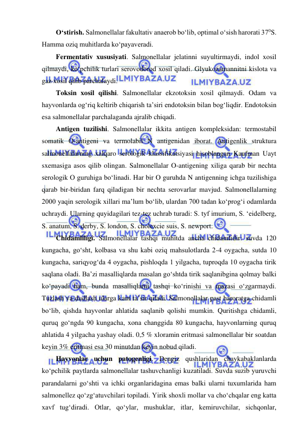  
 
O‘stirish. Salmonellalar fakultativ anaerob bo‘lib, optimal o‘sish harorati 370S. 
Hamma oziq muhitlarda ko‘payaveradi.  
Fermentativ xususiyati. Salmonellalar jelatinni suyultirmaydi, indol xosil 
qilmaydi, ko‘pchilik turlari serovodorod xosil qiladi. Glyukozamannitni kislota va 
gaz xosil qilib parchalaydi.  
Toksin xosil qilishi. Salmonellalar ekzotoksin xosil qilmaydi. Odam va 
hayvonlarda og‘riq keltirib chiqarish ta’siri endotoksin bilan bog‘liqdir. Endotoksin 
esa salmonellalar parchalaganda ajralib chiqadi.  
Antigen tuzilishi. Salmonellalar ikkita antigen kompleksidan: termostabil 
somatik O-antigeni va termolabil N antigenidan iborat. Antigenlik struktura 
salmonellalarning xalqaro serologik klassifikatsiyasi hisoblangan Kaufman Uayt 
sxemasiga asos qilib olingan. Salmonellalar O-antigening xiliga qarab bir nechta 
serologik O guruhiga bo‘linadi. Har bir O guruhda N antigenning ichga tuzilishiga 
qarab bir-biridan farq qiladigan bir nechta serovarlar mavjud. Salmonellalarning 
2000 yaqin serologik xillari ma’lum bo‘lib, ulardan 700 tadan ko‘prog‘i odamlarda 
uchraydi. Ularning quyidagilari tez-tez uchrab turadi: S. tyf imurium, S. ‘eidelberg, 
S. anatum, S. derby, S. london, S. cholexcie suis, S. newport.  
Chidamliligi. Salmonellalar tashqi muhitda ancha chidamlidir: suvda 120 
kungacha, go‘sht, kolbasa va shu kabi oziq mahsulotlarda 2-4 oygacha, sutda 10 
kungacha, sariqyog‘da 4 oygacha, pishloqda 1 yilgacha, tuproqda 10 oygacha tirik 
saqlana oladi. Ba’zi masalliqlarda masalan go‘shtda tirik saqlanibgina qolmay balki 
ko‘payadi ham, bunda masalliqlarni tashqi ko‘rinishi va mazasi o‘zgarmaydi. 
Tuzlash va dudlash ularga kam ta’sir qiladi. Salmonellalar past haroratga chidamli 
bo‘lib, qishda hayvonlar ahlatida saqlanib qolishi mumkin. Quritishga chidamli, 
quruq go‘ngda 90 kungacha, xona changgida 80 kungacha, hayvonlarning quruq 
ahlatida 4 yilgacha yashay oladi. 0,5 % xloramin eritmasi salmonellalar bir soatdan 
keyin 3% eritmasi esa 30 minutdan keyin nobud qiladi.  
Hayvonlar uchun patogenligi. Dengiz qushlaridan chaykabaklanlarda 
ko‘pchilik paytlarda salmonellalar tashuvchanligi kuzatiladi. Suvda suzib yuruvchi 
parandalarni go‘shti va ichki organlaridagina emas balki ularni tuxumlarida ham 
salmonellez qo‘zg‘atuvchilari topiladi. Yirik shoxli mollar va cho‘chqalar eng katta 
xavf tug‘diradi. Otlar, qo‘ylar, mushuklar, itlar, kemiruvchilar, sichqonlar, 
