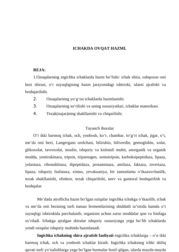 ICHAKDA OVQAT HAZMI.
REJA:
1.Ozuqalarning ingichka ichaklarda hazm bo‘lishi: ichak shira, oshqozon osti
bezi  shirasi,  o‘t  suyuqligining  hazm  jarayonidagi  ishtiroki,  ularni  ajralishi  va
boshqarilishi.
2. 
Ozuqalarning yo‘g‘on ichaklarda hazmlanishi.
3. 
Ozuqalarning so‘rilishi va uning xususiyatlari, ichaklar matorikasi.
4. 
Tezak(najas)ning shakllanishi va chiqarilishi.
Tayanch iboralar
O‘i ikki barmoq ichak, och, yonbosh, ko‘r, chambar, to‘g‘ri ichak, jigar, o‘t,
me’da osti bezi, Langergans orolchasi, bilirubin, biliverdin, gemoglobin, xolat,
glikoxolat, tavroxolat, insulin, ishqoriy va kislotali muhit, anorganik va organik
modda, yentirakinaza, tripsin, tripsinogen, xemotripsin, karboksipeptidaza, lipaza,
yelastaza,  ribonukleaza,  dipeptidaza,  protaminaza,  amilaza,  laktaza,  invertaza,
lipaza, ishqoriy fasfataza, ximus, yevakuasiya, bir tamonlama o‘tkazuvchanlik,
tezak shakllanishi, sfinktor, tezak chiqarilishi, nerv va gumoral boshqarilish va
boshqalar.
 
Me’dada atroflicha hazm bo‘lgan oziqalar ingichka ichakga o‘tkazilib, ichak
va me’da osti bezining turli tuman fermentlarining shiddatli ta’sirida hamda o‘t
suyuqligi ishtirokida parchalanib, organizm uchun zarur moddalar qon va limfaga
so‘riladi. Ichakga ajralgan shiralar ishqoriy xususiyatga yega bo‘lib ichaklarda
yendi oziqalar ishqoriy muhitda hazmlanadi. 
Ingichka ichakning shira ajratish faoliyati-ingichka ichaklarga – o‘n ikki
barmoq ichak, och va yonbosh ichaklar kiradi. Ingichka ichakning ichki shiliq
qavati turli yo‘nalishlarga yega bo‘lgan burmalar hosil qilgan, ularda mayda-mayda
