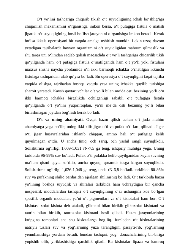 O‘t yo‘lini tashqariga chiqarib tikish o‘t suyuqligining ichak bo‘shlig‘iga
chiqarilish mexanizmini o‘rganishga imkon bersa, o‘t pufagiga fistula o‘rnatish
jigarda o‘t suyuqligining hosil bo‘lish jarayonini o‘rganishga imkon beradi. Kerak
bo‘lsa ikkala operasiyani bir vaqtda amalga oshirish mumkin. Lekin uzoq davom
yetadigan tajribalarda hayvon organizmini o‘t suyuqligidan mahrum qilmaslik va
shu tarqa uni o‘limdan saqlab qolish maqsadida o‘t yo‘li tashqariga chiqarilib tikib
qo‘yilganda ham, o‘t pufagiga fistula o‘rnatilganida ham o‘t yo‘li yoki fistulani
maxsus shisha naycha yordamida o‘n ikki barmoqli ichakka o‘rnatilgan ikkinchi
fistulaga tashqaridan ulab qo‘ysa bo‘ladi. Bu operasiya o‘t suyuqligini faqat tajriba
vaqtida olishga, tajribadan boshqa vaqtda yesa uning ichakka quyilib turishiga
sharoit yaratadi. Kavsh qaytaruvchilar o‘t yo‘li bilan me’da osti bezining yo‘li o‘n
ikki  barmoq  ichakka  birgalikda  ochilganligi  sababli  o‘t  pufagiga  fistula
qo‘yilganda  o‘t  yo‘lini  yuqoriroqdan,  ya’ni  me’da  osti  bezining  yo‘li  bilan
birlashmagan joyidan bog‘lash kerak bo‘ladi.
O‘t  va  uning  ahamiyati.  Ovqat  hazm  qilish  uchun  o‘t  juda  muhim
ahamiyatga yega bo‘lib, uning ikki xili: jigar o‘ti va pufak o‘ti farq qilinadi. Jigar
o‘ti  jigar  hujayralaridan  ishlanib  chiqqan,  ammo  hali  o‘t  pufagiga  kelib
quyulmagan  o‘tdir.  U  ancha  tiniq,  och  sariq,  och  yashil  rangli  suyuqlikdir.
Solishtirma og‘irligi 1,009-1,031 rN-7,5 ga teng, ishqoriy muhitga yega. Uning
tarkibida 96-99% suv bo‘ladi. Pufak o‘ti pufakka kelib quyilganidan keyin suvning
ma’lum  qismi  qayta so‘rilib, ancha quyuq, qoramtir tusga kirgan suyuqlikdir.
Solish-tirma og‘irligi 1,026-1,048 ga teng, unda rN-6,8 bo‘ladi. tarkibida 80-86%
suv va pufakning shiliq pardasidan ajralgan shilimshiq bo‘ladi. O‘t tarkibida hazm
yo‘lining  boshqa  suyuqlik  va  shiralari  tarkibida  ham  uchraydigan  bir  qancha
nospesifik moddalardan tashqari o‘t suyuqligining o‘zi uchungina xos bo‘lgan
spesifik organik moddalar, ya’ni o‘t pigmentlari va o‘t kislotalari ham bor. O‘t
kislotasi xolat kislota deb ataladi, glikokol bilan birikib glikoxolat kislotani va
taurin  bilan  birikib,  tauroxolat  kislotani  hosil  qiladi.  Hazm  jarayonlarining
ko‘pgina  tomonlari  ana  shu  kislotalarga  bog‘liq.  Jumladan  o‘t  kislotalarining
natriyli  tuzlari  suv  va  yog‘larining  yuza  tarangligini  pasayti-rib,  yog‘larning
yemullanishiga yordam beradi, bundan tashqari, yog‘ donachalarining bir-biriga
yopishib  olib,  yiriklashishiga  qarshilik qiladi.  Bu  kislotalar  lipaza  va  kamroq
