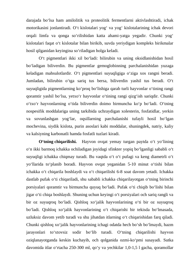 darajada bo‘lsa ham amilolitik va proteolitik fermentlarni aktivlashtiradi, ichak
motorikasini jonlantiradi. O‘t kislotalari yog‘ va yog‘ kislotalarining ichak devori
orqali  limfa  va  qonga  so‘rilishidan  katta  ahami-yatga  yegadir.  Chunki  yog‘
kislotalari faqat o‘t kislotalar bilan birikib, suvda yeriydigan kompleks birikmalar
hosil qilganidan keyingina so‘riladigan holga keladi.
O‘t pigmentlari ikki xil bo‘ladi: bilirubin va uning oksidlanishidan hosil
bo‘ladigan  biliverdin.  Bu  pigmentlar  gemoglobinning  parchalanishidan  yuzaga
keladigan mahsulotlardir. O‘t pigmentlari suyuqligiga o‘ziga xos rangni beradi.
Jumladan,  bilirubin  o‘tga  sariq  tus  bersa,  biliverdin  yashil  tus  beradi.  O‘t
suyuqligida pigmentlarning ko‘proq bo‘lishiga qarab turli hayvonlar o‘tining rangi
qoramtir yashil bo‘lsa, yetxo‘r hayvonlar o‘tining rangi qizg‘ish sariqdir. Chunki
o‘txo‘r hayvonlarning o‘tida biliverdin doimo birmuncha ko‘p bo‘ladi. O‘tning
nospesifik moddalariga uning tarkibida uchraydigan xolesterin, fosfatidlar, yerkin
va  sovunlashgan  yog‘lar,  oqsillarning  parchalanishi  tufayli  hosil  bo‘lgan
mochevina, siydik kislota, purin asoslari kabi moddalar, shuningdek, natriy, kaliy
va kalsiyning karbonatli hamda fosfatli tuzlari kiradi.
O‘tning chiqarilishi. 
Hayvon ovqat yemay turgan paytda o‘t yo‘lining
o‘n ikki barmoq ichakka ochiladigan joyidagi sfinkter yopiq bo‘lganligi sababli o‘t
suyuqligi ichakka chiqmay turadi. Bu vaqtda o‘t o‘t pufagi va keng diametrli o‘t
yo‘llarida to‘planib boradi. Hayvon ovqat  yeganidan 5-10 minut  o‘tishi  bilan
ichakka o‘t chiqarila boshlaydi va o‘t chiqarilishi 6-8 soat davom yetadi. Ichakka
dastlab pufak o‘ti chiqariladi, shu sababli ichakka chiqarilayotgan o‘tning birinchi
porsiyalari qoramtir va birmuncha quyuq bo‘ladi. Pufak o‘ti chiqib bo‘lishi bilan
jigar o‘ti chiqa boshlaydi. Shuning uchun keyingi o‘t porsiyalari och sariq rangli va
bir oz suyuqroq bo‘ladi. Qishloq xo‘jalik hayvonlarining o‘ti bir oz suyuqroq
bo‘ladi. Qishloq xo‘jalik hayvonlarining o‘t chiqarishi bir tekisda bo‘lmasada,
uzluksiz davom yetib turadi va shu jihatdan itlarning o‘t chiqarishidan farq qiladi.
Chunki qishloq xo‘jalik hayvonlarining ichagi odatda hech bo‘sh bo‘lmaydi, hazm
jarayonlari  to‘xtovsiz  sodir  bo‘lib  turadi.  O‘tning  chiqarilishi  hayvon
oziqlanayotganda keskin kuchayib, och qolganida ozmi-ko‘pmi susayadi. Sutka
davomida itlar o‘rtacha 250-300 ml, qo‘y va yechkilar 1,0-1,5 l gacha, qoramollar
