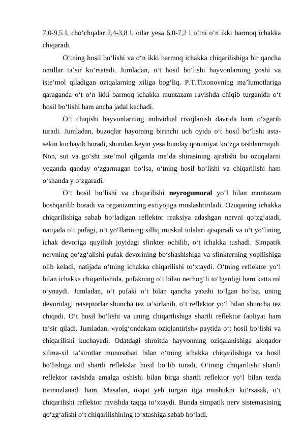 7,0-9,5 l, cho‘chqalar 2,4-3,8 l, otlar yesa 6,0-7,2 l o‘tni o‘n ikki barmoq ichakka
chiqaradi.
O‘tning hosil bo‘lishi va o‘n ikki barmoq ichakka chiqarilishiga bir qancha
omillar  ta’sir  ko‘rsatadi.  Jumladan,  o‘t  hosil  bo‘lishi  hayvonlarning  yoshi  va
iste’mol qiladigan oziqalarning xiliga bog‘liq. P.T.Tixonovning ma’lumotlariga
qaraganda o‘t o‘n ikki barmoq ichakka muntazam ravishda chiqib turganida o‘t
hosil bo‘lishi ham ancha jadal kechadi.
O‘t  chiqishi  hayvonlarning  individual  rivojlanish  davrida  ham  o‘zgarib
turadi. Jumladan, buzoqlar hayotning birinchi uch oyida o‘t hosil bo‘lishi asta-
sekin kuchayib boradi, shundan keyin yesa bunday qonuniyat ko‘zga tashlanmaydi.
Non, sut va go‘sht iste’mol qilganda me’da shirasining ajralishi bu ozuqalarni
yeganda qanday o‘zgarmagan bo‘lsa, o‘tning hosil bo‘lishi va chiqarilishi ham
o‘shanda y o‘zgaradi. 
O‘t  hosil  bo‘lishi  va  chiqarilishi  neyrogumoral yo‘l  bilan  muntazam
boshqarilib boradi va organizmning extiyojiga moslashtiriladi. Ozuqaning ichakka
chiqarilishiga sabab bo‘ladigan reflektor reaksiya adashgan nervni qo‘zg‘atadi,
natijada o‘t pufagi, o‘t yo‘llarining silliq muskul tolalari qisqaradi va o‘t yo‘lining
ichak devoriga quyilish joyidagi sfinkter ochilib, o‘t ichakka tushadi. Simpatik
nervning qo‘zg‘alishi pufak devorining bo‘shashishiga va sfinkterning yopilishiga
olib keladi, natijada o‘tning ichakka chiqarilishi to‘xtaydi. O‘tning reflektor yo‘l
bilan ichakka chiqarilishida, pufakning o‘t bilan nechog‘li to‘lganligi ham katta rol
o‘ynaydi.  Jumladan,  o‘t  pufaki  o‘t  bilan  qancha  yaxshi  to‘lgan  bo‘lsa,  uning
devoridagi retseptorlar shuncha tez ta’sirlanib, o‘t reflektor yo‘l bilan shuncha tez
chiqadi. O‘t hosil bo‘lishi va uning chiqarilishiga shartli reflektor faoliyat ham
ta’sir qiladi. Jumladan, «yolg‘ondakam oziqlantirish» paytida o‘t hosil bo‘lishi va
chiqarilishi  kuchayadi.  Odatdagi  shroitda  hayvonning  oziqalanishiga  aloqador
xilma-xil  ta’sirotlar  munosabati  bilan  o‘tning  ichakka  chiqarilishiga  va  hosil
bo‘lishiga oid shartli reflekslar  hosil  bo‘lib turadi. O‘tning chiqarilishi  shartli
reflektor ravishda amalga oshishi bilan birga shartli reflektor yo‘l bilan tezda
tormozlanadi  ham.  Masalan,  ovqat  yeb  turgan  itga  mushukni  ko‘rsasak,  o‘t
chiqarilishi reflektor ravishda taqqa to‘xtaydi. Bunda simpatik nerv sistemasining
qo‘zg‘alishi o‘t chiqarilishining to‘xtashiga sabab bo‘ladi. 
