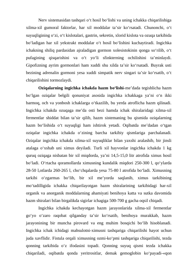 Nerv sistemasidan tashqari o‘t hosil bo‘lishi va uning ichakka chiqarilishiga
xilma-xil gumoral faktorlar, har xil moddalar ta’sir ko‘rsatadi. Chunonchi, o‘t
suyuqligining o‘zi, o‘t kislotalari, gastrin, sekretin, xlorid kislota va ozuqa tarkibida
bo‘ladigan har xil yekstrakt moddalar o‘t hosil bo‘lishini kuchaytiradi. Ingichka
ichakning shiliq pardasidan ajraladigan gormon xolesistokinin qonga so‘rilib, o‘t
pufagining  qisqarishini  va  o‘t  yo‘li  sfinkterning  ochilishini  ta’minlaydi.
Gipofizning ayrim gormonlari ham xuddi shu xilda ta’sir ko‘rsatadi. Buyrak usti
bezining adrenalin gormoni yesa xuddi simpatik nerv singari ta’sir ko‘rsatib, o‘t
chiqarilishini tormozlaydi.
Oziqalarning ingichka ichakda hazm bo‘lishi-me’dada tegishlicha hazm
bo‘lgan  oziqalar  belgili  qonuniyat  asosida  ingichka  ichakkaga  ya’ni  o‘n  ikki
barmoq, och va yonbosh ichaklarga o‘tkazilib, bu yerda atroflicha hazm qilinadi.
Ingichka ichakda ozuqaga me’da osti bezi hamda ichak shiralaridagi xilma-xil
fermentlar shiddat bilan ta’sir qilib, hazm sistemaning bu qismida oziqalarning
hazm  bo‘lishida  o‘t suyuqligi ham ishtirok yetadi. Oqibatda me’dadan o‘tgan
oziqalar  ingichka  ichakda  o‘zining  barcha  tarkibiy  qismlariga  parchalanadi.
Oziqalar ingichka ichakda xilma-xil suyuqliklar bilan yaxshi aralashib, bir jinsli
atalaga o‘xshab uni ximus deyiladi. Turli xil hayvonlar ingichka ichakda 1 kg
quruq oziqaga nisbatan bir xil miqdorda, ya’ni 14,5-15,0 litr atrofida ximus hosil
bo‘ladi. O‘rtacha qoramollarda ximusning kundalik miqdori 250-300 l, qo‘ylarda
28-50 l,otlarda 260-265 l, cho‘chqalarda yesa 75-80 l atrofida bo‘ladi. Ximusning
tarkibi  o‘zgarmas  bo‘lib,  bir  xil  me’yorda  saqlanib,  ximus  tarkibining
mo‘tadilligida  ichakka  chiqarilayotgan  hazm  shiralarining  tarkibidagi  har-xil
organik va anorganik moddalarning ahamiyati benihoya katta va sutka davomida
hazm shiralari bilan birgalikda sigirlar ichagiga 500-700 g gacha oqsil chiqadi.
Ingichka  ichakda  kechayotgan  hazm  jarayonlarida  xilma-xil  fermentlar
go‘yo  o‘zaro  raqobat  qilganday  ta’sir  ko‘rsatib,  benihoya  murakkab,  hazm
jarayonining bir  muncha pirovard va eng muhim bosqichi  bo‘lib hisoblanadi.
Ingichka ichak ichidagi mahsulotni-ximusni tashqariga chiqarilishi hayot uchun
juda xavflidir. Fistula orqali ximusning ozmi-ko‘pmi tashqariga chiqarilishi, tezda
qonning  tarkibida  o‘z  ifodasini  topadi.  Qonning  suyuq  qismi  tezda  ichakka
chiqariladi,  oqibatda  qonda  yeritrositlar,  demak  gemoglobin  ko‘payadi-«qon
