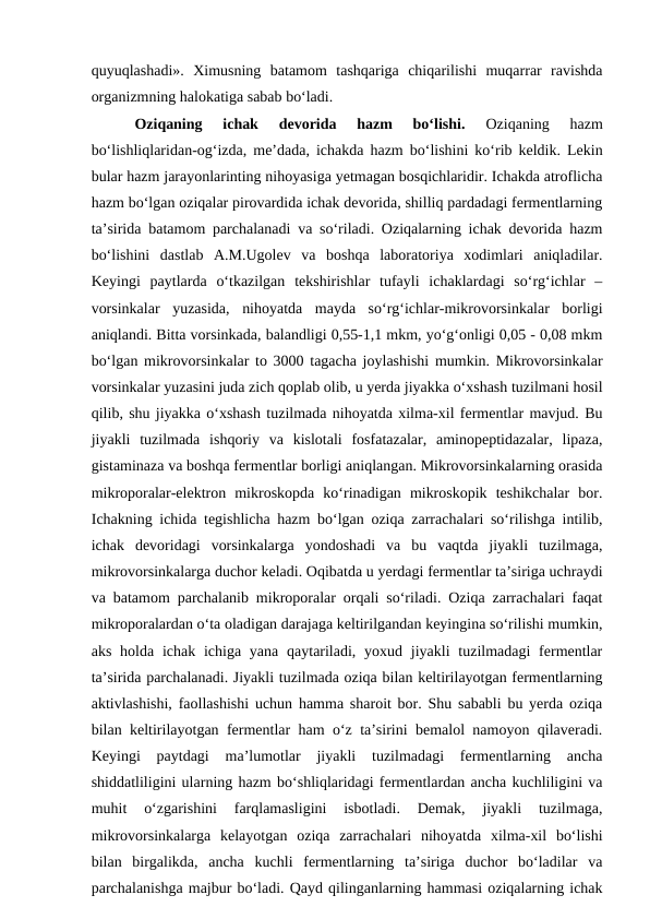 quyuqlashadi».  Ximusning  batamom  tashqariga  chiqarilishi  muqarrar  ravishda
organizmning halokatiga sabab bo‘ladi.
Oziqaning  ichak  devorida  hazm  bo‘lishi.
 Oziqaning  hazm
bo‘lishliqlaridan-og‘izda, me’dada, ichakda hazm bo‘lishini ko‘rib keldik. Lekin
bular hazm jarayonlarinting nihoyasiga yetmagan bosqichlaridir. Ichakda atroflicha
hazm bo‘lgan oziqalar pirovardida ichak devorida, shilliq pardadagi fermentlarning
ta’sirida batamom parchalanadi va so‘riladi. Oziqalarning ichak devorida hazm
bo‘lishini  dastlab  A.M.Ugolev  va  boshqa  laboratoriya  xodimlari  aniqladilar.
Keyingi  paytlarda  o‘tkazilgan  tekshirishlar  tufayli  ichaklardagi  so‘rg‘ichlar  –
vorsinkalar  yuzasida,  nihoyatda  mayda  so‘rg‘ichlar-mikrovorsinkalar  borligi
aniqlandi. Bitta vorsinkada, balandligi 0,55-1,1 mkm, yo‘g‘onligi 0,05 - 0,08 mkm
bo‘lgan mikrovorsinkalar to 3000 tagacha joylashishi mumkin. Mikrovorsinkalar
vorsinkalar yuzasini juda zich qoplab olib, u yerda jiyakka o‘xshash tuzilmani hosil
qilib, shu jiyakka o‘xshash tuzilmada nihoyatda xilma-xil fermentlar mavjud. Bu
jiyakli  tuzilmada  ishqoriy  va  kislotali  fosfatazalar,  aminopeptidazalar,  lipaza,
gistaminaza va boshqa fermentlar borligi aniqlangan. Mikrovorsinkalarning orasida
mikroporalar-elektron  mikroskopda  ko‘rinadigan  mikroskopik  teshikchalar  bor.
Ichakning ichida tegishlicha hazm bo‘lgan oziqa zarrachalari so‘rilishga intilib,
ichak  devoridagi  vorsinkalarga  yondoshadi  va  bu  vaqtda  jiyakli  tuzilmaga,
mikrovorsinkalarga duchor keladi. Oqibatda u yerdagi fermentlar ta’siriga uchraydi
va batamom parchalanib mikroporalar orqali so‘riladi. Oziqa zarrachalari faqat
mikroporalardan o‘ta oladigan darajaga keltirilgandan keyingina so‘rilishi mumkin,
aks holda ichak ichiga yana qaytariladi,  yoxud jiyakli  tuzilmadagi  fermentlar
ta’sirida parchalanadi. Jiyakli tuzilmada oziqa bilan keltirilayotgan fermentlarning
aktivlashishi, faollashishi uchun hamma sharoit bor. Shu sababli bu yerda oziqa
bilan keltirilayotgan fermentlar ham o‘z ta’sirini bemalol namoyon qilaveradi.
Keyingi  paytdagi  ma’lumotlar  jiyakli  tuzilmadagi  fermentlarning  ancha
shiddatliligini ularning hazm bo‘shliqlaridagi fermentlardan ancha kuchliligini va
muhit  o‘zgarishini  farqlamasligini  isbotladi.  Demak,  jiyakli  tuzilmaga,
mikrovorsinkalarga  kelayotgan  oziqa  zarrachalari  nihoyatda  xilma-xil  bo‘lishi
bilan  birgalikda,  ancha  kuchli  fermentlarning  ta’siriga  duchor  bo‘ladilar  va
parchalanishga majbur bo‘ladi. Qayd qilinganlarning hammasi oziqalarning ichak
