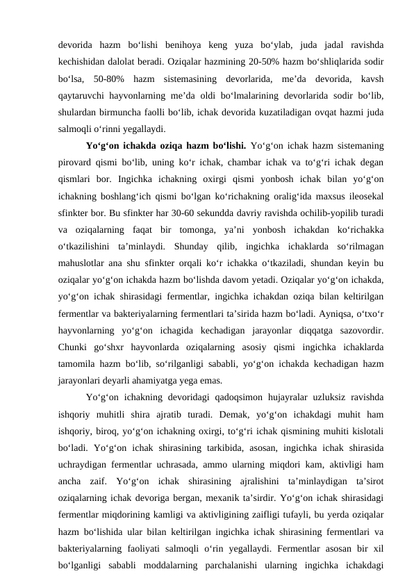 devorida  hazm  bo‘lishi  benihoya  keng  yuza  bo‘ylab,  juda  jadal  ravishda
kechishidan dalolat beradi. Oziqalar hazmining 20-50% hazm bo‘shliqlarida sodir
bo‘lsa,  50-80%  hazm  sistemasining  devorlarida,  me’da  devorida,  kavsh
qaytaruvchi hayvonlarning me’da oldi bo‘lmalarining devorlarida sodir bo‘lib,
shulardan birmuncha faolli bo‘lib, ichak devorida kuzatiladigan ovqat hazmi juda
salmoqli o‘rinni yegallaydi.
Yo‘g‘on ichakda oziqa hazm bo‘lishi. Yo‘g‘on ichak hazm sistemaning
pirovard qismi bo‘lib, uning ko‘r ichak, chambar ichak va to‘g‘ri ichak degan
qismlari  bor.  Ingichka  ichakning  oxirgi  qismi  yonbosh  ichak  bilan  yo‘g‘on
ichakning boshlang‘ich qismi bo‘lgan ko‘richakning oralig‘ida maxsus ileosekal
sfinkter bor. Bu sfinkter har 30-60 sekundda davriy ravishda ochilib-yopilib turadi
va  oziqalarning  faqat  bir  tomonga,  ya’ni  yonbosh  ichakdan  ko‘richakka
o‘tkazilishini  ta’minlaydi.  Shunday  qilib,  ingichka  ichaklarda  so‘rilmagan
mahuslotlar ana shu sfinkter orqali ko‘r ichakka o‘tkaziladi, shundan keyin bu
oziqalar yo‘g‘on ichakda hazm bo‘lishda davom yetadi. Oziqalar yo‘g‘on ichakda,
yo‘g‘on ichak shirasidagi fermentlar, ingichka ichakdan oziqa bilan keltirilgan
fermentlar va bakteriyalarning fermentlari ta’sirida hazm bo‘ladi. Ayniqsa, o‘txo‘r
hayvonlarning  yo‘g‘on  ichagida  kechadigan  jarayonlar  diqqatga  sazovordir.
Chunki  go‘shxr  hayvonlarda  oziqalarning  asosiy  qismi  ingichka  ichaklarda
tamomila hazm bo‘lib, so‘rilganligi sababli, yo‘g‘on ichakda kechadigan hazm
jarayonlari deyarli ahamiyatga yega emas.
Yo‘g‘on  ichakning  devoridagi  qadoqsimon  hujayralar  uzluksiz  ravishda
ishqoriy  muhitli  shira  ajratib  turadi.  Demak,  yo‘g‘on  ichakdagi  muhit  ham
ishqoriy, biroq, yo‘g‘on ichakning oxirgi, to‘g‘ri ichak qismining muhiti kislotali
bo‘ladi.  Yo‘g‘on  ichak  shirasining  tarkibida,  asosan,  ingichka  ichak  shirasida
uchraydigan fermentlar uchrasada, ammo ularning miqdori kam, aktivligi ham
ancha  zaif.  Yo‘g‘on  ichak  shirasining  ajralishini  ta’minlaydigan  ta’sirot
oziqalarning ichak devoriga bergan, mexanik ta’sirdir. Yo‘g‘on ichak shirasidagi
fermentlar miqdorining kamligi va aktivligining zaifligi tufayli, bu yerda oziqalar
hazm bo‘lishida ular bilan keltirilgan ingichka ichak shirasining fermentlari va
bakteriyalarning  faoliyati  salmoqli  o‘rin  yegallaydi.  Fermentlar  asosan  bir  xil
bo‘lganligi  sababli  moddalarning  parchalanishi  ularning  ingichka  ichakdagi
