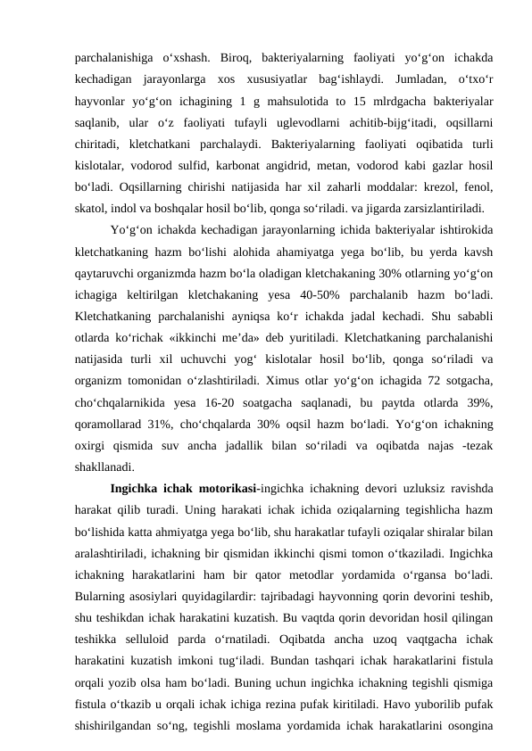 parchalanishiga  o‘xshash.  Biroq,  bakteriyalarning  faoliyati  yo‘g‘on  ichakda
kechadigan  jarayonlarga  xos  xususiyatlar  bag‘ishlaydi.  Jumladan,  o‘txo‘r
hayvonlar  yo‘g‘on  ichagining  1  g  mahsulotida  to  15  mlrdgacha  bakteriyalar
saqlanib,  ular  o‘z  faoliyati  tufayli  uglevodlarni  achitib-bijg‘itadi,  oqsillarni
chiritadi,  kletchatkani  parchalaydi.  Bakteriyalarning  faoliyati  oqibatida  turli
kislotalar, vodorod sulfid, karbonat angidrid, metan, vodorod kabi gazlar hosil
bo‘ladi. Oqsillarning chirishi natijasida har xil zaharli moddalar: krezol, fenol,
skatol, indol va boshqalar hosil bo‘lib, qonga so‘riladi. va jigarda zarsizlantiriladi.
Yo‘g‘on ichakda kechadigan jarayonlarning ichida bakteriyalar ishtirokida
kletchatkaning hazm bo‘lishi alohida ahamiyatga yega bo‘lib, bu yerda kavsh
qaytaruvchi organizmda hazm bo‘la oladigan kletchakaning 30% otlarning yo‘g‘on
ichagiga  keltirilgan  kletchakaning  yesa  40-50%  parchalanib  hazm  bo‘ladi.
Kletchatkaning  parchalanishi  ayniqsa  ko‘r  ichakda  jadal  kechadi.  Shu  sababli
otlarda ko‘richak «ikkinchi me’da» deb yuritiladi. Kletchatkaning parchalanishi
natijasida  turli  xil  uchuvchi  yog‘  kislotalar  hosil  bo‘lib,  qonga  so‘riladi  va
organizm tomonidan o‘zlashtiriladi. Ximus otlar yo‘g‘on ichagida 72 sotgacha,
cho‘chqalarnikida  yesa  16-20  soatgacha  saqlanadi,  bu  paytda  otlarda  39%,
qoramollarad 31%, cho‘chqalarda 30% oqsil hazm bo‘ladi. Yo‘g‘on ichakning
oxirgi  qismida  suv  ancha  jadallik  bilan  so‘riladi  va  oqibatda  najas  -tezak
shakllanadi.
Ingichka ichak motorikasi-ingichka ichakning devori uzluksiz ravishda
harakat qilib turadi. Uning harakati ichak ichida oziqalarning tegishlicha hazm
bo‘lishida katta ahmiyatga yega bo‘lib, shu harakatlar tufayli oziqalar shiralar bilan
aralashtiriladi, ichakning bir qismidan ikkinchi qismi tomon o‘tkaziladi. Ingichka
ichakning  harakatlarini  ham  bir  qator  metodlar  yordamida  o‘rgansa  bo‘ladi.
Bularning asosiylari quyidagilardir: tajribadagi hayvonning qorin devorini teshib,
shu teshikdan ichak harakatini kuzatish. Bu vaqtda qorin devoridan hosil qilingan
teshikka  selluloid  parda  o‘rnatiladi.  Oqibatda  ancha  uzoq  vaqtgacha  ichak
harakatini kuzatish imkoni tug‘iladi. Bundan tashqari ichak harakatlarini fistula
orqali yozib olsa ham bo‘ladi. Buning uchun ingichka ichakning tegishli qismiga
fistula o‘tkazib u orqali ichak ichiga rezina pufak kiritiladi. Havo yuborilib pufak
shishirilgandan so‘ng, tegishli moslama yordamida ichak harakatlarini osongina
