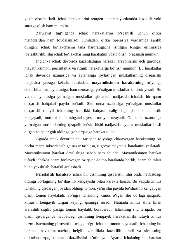 yozib olsa bo‘ladi. Ichak harakatlarini rentgen apparati yordamida kuzatish yoki
suratga olish ham mumkin. 
Zaruriyat  tug‘ilganda  ichak  harakatlarini  o‘rganish  uchun  o‘tkir
metodlardan  ham  foydalaniladi.  Jumladan,  o‘tkir  operasiya  yordamida  ajratib
olingan:  ichak  bo‘lakchasini  tana  haroratigacha  isitilgan  Ringer  eritmasiga
joylashtirilib, shu ichak bo‘lakchasining harakatini yozib olish, o‘rganish mumkin.
Ingichka ichak devorida kuzatiladigan harakat jarayonlarini uch guruhga:
mayatniksimon, perisiltaltik va ritmik harakatlarga bo‘lish mumkin. Bu harakatlar
ichak  devorida  uzunasiga  va  aylanasiga  joylashgan  muskullarning  qisqarishi
natijasida  yuzaga  keladi.  Jumladan,  mayatniksimon  harakatning  ro‘yobga
chiqishida ham aylanasiga, ham uzunasiga yo‘nalgan muskullar ishtirok yetadi. Bu
vaqtda  aylanasiga  yo‘nalgan  muskullar  qisqarishi  natijasida  ichakda  bir  qator
qisqarish  halqalari  paydo  bo‘ladi.  Shu  onda  uzunasiga  yo‘nalgan  muskullar
qisqarishi  tufayli  ichakning  har  ikki  halqasi  oralig‘idagi  qismi  kalta  tortib
kengayadi,  muskul  bo‘shashganda  yesa,  torayib  uzayadi.  Oqibatda  uzunasiga
yo‘nalgan muskullarning qisqarib-bo‘shashishi natijasida aylana muskullar hosil
qilgan halqalar goh oldinga, goh orqasiga harakat qiladi.
Agarda ichak devorida shu tariqada ro‘yobga chiqayotgan harakatning bir
necha marta takrorlanishiga nazar tashlasa, u go‘yo mayatnik harakatini yeslatadi.
Mayatniksimon harakat deyilishiga sabab ham shunda. Mayatniksimon harakat
tufayli ichakda hazm bo‘layotgan oziqalar doimo harakatda bo‘lib, hazm shiralari
bilan yaxshilab, batafsil aralashadi.
Peristaltik harakat- ichak bir qismining qisqarishi, shu onda navbatdagi
oldingi bo‘lagining bo‘shashib kengayishi bilan xarakterlanadi. Bu vaqtda ximus
ichakning qisqargan joyidan oldingi tomon, ya’ni shu paytda bo‘shashib kengaygan
qismi tomon haydaladi. So‘ngra ichakning ximus o‘tgan shu bo‘lagi qisqarib,
ximusni  kengayib  turgan  keyingi  qismiga  suradi.  Natijada  ximus  shira  bilan
aralashib siqilib pastga tomon haydalib boraveradi. Ichakning shu tariqada, bir
qismi qisqarganda navbatdagi qismining kengayib harakatlanishi tufayli ximus
hazm sistemaning pirovard qismiga, to‘gri ichakka tomon haydaladi. Ichakning bu
harakati  navbatma-navbat,  belgili  izchillikda  kuzatilib  turadi  va  ximusning
oldindan orqaga tomon o‘tkazilishini ta’minlaydi. Agarda ichakning shu harakat
