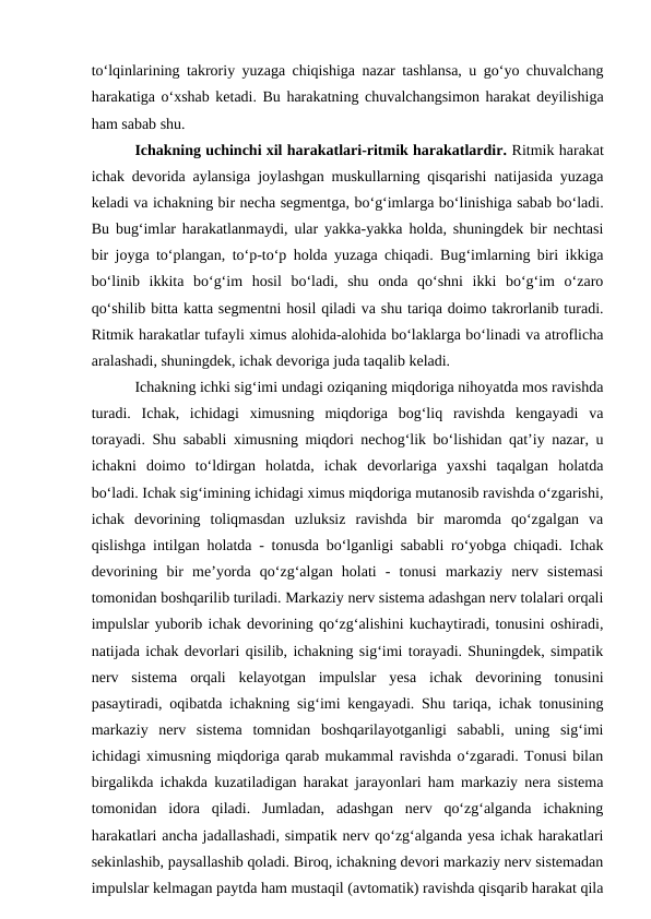 to‘lqinlarining takroriy yuzaga chiqishiga nazar tashlansa, u go‘yo chuvalchang
harakatiga o‘xshab ketadi. Bu harakatning chuvalchangsimon harakat deyilishiga
ham sabab shu.
Ichakning uchinchi xil harakatlari-ritmik harakatlardir. Ritmik harakat
ichak devorida aylansiga joylashgan muskullarning qisqarishi natijasida yuzaga
keladi va ichakning bir necha segmentga, bo‘g‘imlarga bo‘linishiga sabab bo‘ladi.
Bu bug‘imlar harakatlanmaydi, ular yakka-yakka holda, shuningdek bir nechtasi
bir joyga to‘plangan, to‘p-to‘p holda yuzaga chiqadi. Bug‘imlarning biri ikkiga
bo‘linib  ikkita  bo‘g‘im  hosil  bo‘ladi,  shu  onda  qo‘shni  ikki  bo‘g‘im  o‘zaro
qo‘shilib bitta katta segmentni hosil qiladi va shu tariqa doimo takrorlanib turadi.
Ritmik harakatlar tufayli ximus alohida-alohida bo‘laklarga bo‘linadi va atroflicha
aralashadi, shuningdek, ichak devoriga juda taqalib keladi.
Ichakning ichki sig‘imi undagi oziqaning miqdoriga nihoyatda mos ravishda
turadi.  Ichak,  ichidagi  ximusning  miqdoriga  bog‘liq  ravishda  kengayadi  va
torayadi. Shu sababli ximusning miqdori nechog‘lik bo‘lishidan qat’iy nazar, u
ichakni  doimo  to‘ldirgan  holatda,  ichak  devorlariga  yaxshi  taqalgan  holatda
bo‘ladi. Ichak sig‘imining ichidagi ximus miqdoriga mutanosib ravishda o‘zgarishi,
ichak  devorining  toliqmasdan  uzluksiz  ravishda  bir  maromda  qo‘zgalgan  va
qislishga intilgan holatda - tonusda bo‘lganligi sababli ro‘yobga chiqadi. Ichak
devorining  bir  me’yorda  qo‘zg‘algan  holati  -  tonusi  markaziy  nerv  sistemasi
tomonidan boshqarilib turiladi. Markaziy nerv sistema adashgan nerv tolalari orqali
impulslar yuborib ichak devorining qo‘zg‘alishini kuchaytiradi, tonusini oshiradi,
natijada ichak devorlari qisilib, ichakning sig‘imi torayadi. Shuningdek, simpatik
nerv  sistema  orqali  kelayotgan  impulslar  yesa  ichak  devorining  tonusini
pasaytiradi, oqibatda ichakning sig‘imi kengayadi. Shu tariqa, ichak tonusining
markaziy  nerv  sistema  tomnidan  boshqarilayotganligi  sababli,  uning  sig‘imi
ichidagi ximusning miqdoriga qarab mukammal ravishda o‘zgaradi. Tonusi bilan
birgalikda ichakda kuzatiladigan harakat jarayonlari ham markaziy nera sistema
tomonidan  idora  qiladi.  Jumladan,  adashgan  nerv  qo‘zg‘alganda  ichakning
harakatlari ancha jadallashadi, simpatik nerv qo‘zg‘alganda yesa ichak harakatlari
sekinlashib, paysallashib qoladi. Biroq, ichakning devori markaziy nerv sistemadan
impulslar kelmagan paytda ham mustaqil (avtomatik) ravishda qisqarib harakat qila
