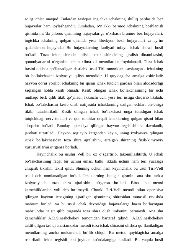 so‘rg‘ichlar mavjud. Bulardan tashqari ingichka ichakning shilliq pardasida bez
hujayralar ham joylashgandir. Jumladan, o‘n ikki barmoq ichakning boshlanish
qismida me’da pilorus qismining hujayralariga o‘xshash brunner bez hujayralari,
ingichka  ichakning  qolgan  qismida  yesa  liberkyun  bezli  hujayralari  va  ayrim
qadahsimon  hujayralar  Bu  hujayralarning  faoliyati  tufayli  ichak  shirasi  hosil
bo‘ladi.  Toza  ichak  shirasini  olish,  ichak  shirasining  ajralish  dinamikasini,
qonuniyatlarini o‘rganish uchun xilma-xil metodlardan foydalanadi. Toza ichak
irasini olishda qo‘llanadigan dastlabki usul Tiri tomonidan asoslangan - ichakning
bir bo‘lakchasini izolyasiya qilish metodidir. U quyidagicha amalga oshiriladi:
hayvon qorni yorilib, ichakning bir qismi ichak tutqich pardasi bilan aloqadorligi
saqlangan  holda  kesib  olinadi.  Kesib  olingan  ichak  bo‘lakchasining  bir  uchi
mutlaqo berk qilib tikib qo‘yiladi. Ikkinchi uchi yesa teri ustiga chiqarib tikiladi.
Ichak bo‘lakchasini kesib olish natijasida ichaklarning uzilgan uchlari bir-biriga
tikib,  tutashtiriladi.  Kesib  olingan  ichak  bo‘lakchasi  unga  tutashgan  ichak
tutqichidagi nerv tolalari va qon tomirlar orqali ichaklarning qolgan qismi bilan
aloqador  bo‘ladi.  Bunday  operasiya  qilingan  hayvon  tegshishlicha  davolanib,
jarohati tuzatiladi. Hayvon sog‘ayib ketgandan keyin, uning izolyasiya qilingan
ichak  bo‘lakchasidan  toza  shira  ajralishini,  ajralgan  shiraning  fizik-kimyoviy
xususiyatlarini o‘rgansa bo‘ladi.
Keyinchalik bu usulni Vell bir oz o‘zgartirib, takomillashtirdi. U ichak
bo‘lakchasining  faqat  bir  uchini emas,  balki, ikkala uchini ham  teri yuzasiga
chiqarib tikishni taklif qildi. Shuning uchun ham keyinchalik bu usul Tiri-Vell
usuli  deb  nomlanadigan  bo‘ldi.  Ichaklarning  istalgan  qismini  ana  shu  tariqa
izolyasiyalab,  toza  shira  ajralishini  o‘rgansa  bo‘ladi.  Biroq  bu  metod
kamchiliklardan  xoli  deb  bo‘lmaydi.  Chunki  Tiri-Vell  metodi  bilan  operasiya
qilingan  hayvon  ichagining  ajratilgan  qismining  shirasidan  mutassil  ravishda
mahrum  bo‘ladi  va  bu  usul  ichak  devoridagi  hujayralarga  hazm  bo‘layotgan
mahsulotlar ta’sir qilib turganda toza shira olish imkonini bermaydi. Ana shu
kamchiliklar  A.D.Sineshchekov  tomonidan  bartaraf  qilindi.  A.D.Sineshchekov
taklif qilgan tashqi anastamozlar metodi toza ichak shirasini olishda qo‘llaniladigan
metodlarning  ancha  mukammali  bo‘lib chiqdi.  Bu  metod quyidagicha  amalga
oshiriladi: ichak tegishli  ikki joyidan ko‘ndalangiga kesiladi. Bu vaqtda hosil
