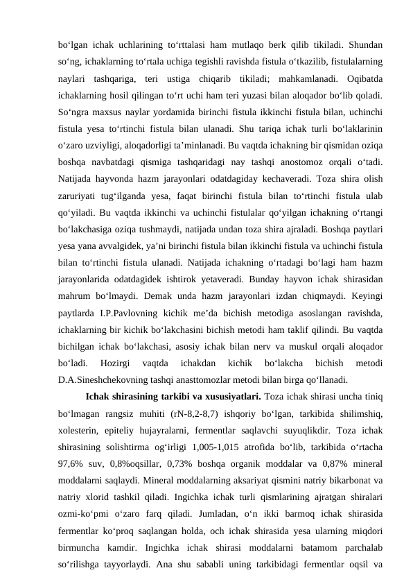 bo‘lgan ichak uchlarining to‘rttalasi ham mutlaqo berk qilib tikiladi. Shundan
so‘ng, ichaklarning to‘rtala uchiga tegishli ravishda fistula o‘tkazilib, fistulalarning
naylari  tashqariga,  teri  ustiga  chiqarib  tikiladi;  mahkamlanadi.  Oqibatda
ichaklarning hosil qilingan to‘rt uchi ham teri yuzasi bilan aloqador bo‘lib qoladi.
So‘ngra maxsus naylar yordamida birinchi fistula ikkinchi fistula bilan, uchinchi
fistula yesa to‘rtinchi fistula bilan ulanadi. Shu tariqa ichak turli bo‘laklarinin
o‘zaro uzviyligi, aloqadorligi ta’minlanadi. Bu vaqtda ichakning bir qismidan oziqa
boshqa  navbatdagi  qismiga  tashqaridagi  nay  tashqi  anostomoz  orqali  o‘tadi.
Natijada hayvonda hazm jarayonlari odatdagiday kechaveradi. Toza shira olish
zaruriyati  tug‘ilganda  yesa,  faqat  birinchi  fistula  bilan  to‘rtinchi  fistula  ulab
qo‘yiladi. Bu vaqtda ikkinchi va uchinchi fistulalar qo‘yilgan ichakning o‘rtangi
bo‘lakchasiga oziqa tushmaydi, natijada undan toza shira ajraladi. Boshqa paytlari
yesa yana avvalgidek, ya’ni birinchi fistula bilan ikkinchi fistula va uchinchi fistula
bilan to‘rtinchi fistula ulanadi. Natijada ichakning o‘rtadagi bo‘lagi ham hazm
jarayonlarida odatdagidek ishtirok yetaveradi. Bunday hayvon ichak shirasidan
mahrum  bo‘lmaydi.  Demak  unda  hazm  jarayonlari  izdan  chiqmaydi.  Keyingi
paytlarda  I.P.Pavlovning  kichik  me’da  bichish  metodiga  asoslangan  ravishda,
ichaklarning bir kichik bo‘lakchasini bichish metodi ham taklif qilindi. Bu vaqtda
bichilgan ichak bo‘lakchasi, asosiy ichak bilan nerv va muskul orqali aloqador
bo‘ladi.  Hozirgi  vaqtda  ichakdan  kichik  bo‘lakcha  bichish  metodi
D.A.Sineshchekovning tashqi anasttomozlar metodi bilan birga qo‘llanadi. 
Ichak shirasining tarkibi va xususiyatlari. Toza ichak shirasi uncha tiniq
bo‘lmagan  rangsiz  muhiti  (rN-8,2-8,7)  ishqoriy  bo‘lgan,  tarkibida  shilimshiq,
xolesterin,  epiteliy  hujayralarni,  fermentlar  saqlavchi  suyuqlikdir.  Toza  ichak
shirasining  solishtirma  og‘irligi  1,005-1,015  atrofida  bo‘lib,  tarkibida  o‘rtacha
97,6%  suv,  0,8%oqsillar,  0,73%  boshqa  organik  moddalar  va  0,87%  mineral
moddalarni saqlaydi. Mineral moddalarning aksariyat qismini natriy bikarbonat va
natriy xlorid tashkil qiladi. Ingichka ichak turli qismlarining ajratgan shiralari
ozmi-ko‘pmi  o‘zaro  farq  qiladi.  Jumladan,  o‘n  ikki  barmoq  ichak  shirasida
fermentlar ko‘proq saqlangan holda, och ichak shirasida yesa ularning miqdori
birmuncha  kamdir.  Ingichka  ichak  shirasi  moddalarni  batamom  parchalab
so‘rilishga tayyorlaydi. Ana shu sababli  uning tarkibidagi  fermentlar oqsil  va
