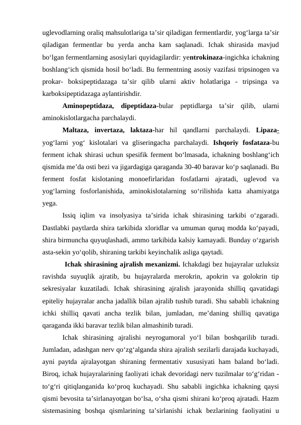 uglevodlarning oraliq mahsulotlariga ta’sir qiladigan fermentlardir, yog‘larga ta’sir
qiladigan  fermentlar  bu  yerda  ancha  kam  saqlanadi.  Ichak  shirasida  mavjud
bo‘lgan fermentlarning asosiylari quyidagilardir: yentrokinaza-ingichka ichakning
boshlang‘ich qismida hosil bo‘ladi. Bu fermentning asosiy vazifasi tripsinogen va
prokar-  boksipeptidazaga  ta’sir  qilib  ularni  aktiv  holatlariga  -  tripsinga  va
karboksipeptidazaga aylantirishdir.
Aminopeptidaza,  dipeptidaza-bular  peptidlarga  ta’sir  qilib,  ularni
aminokislotlargacha parchalaydi.
Maltaza,  invertaza,  laktaza-har  hil  qandlarni  parchalaydi.  Lipaza-
yog‘larni  yog‘  kislotalari  va  gliseringacha  parchalaydi. Ishqoriy  fosfataza-bu
ferment ichak shirasi uchun spesifik ferment bo‘lmasada, ichakning boshlang‘ich
qismida me’da osti bezi va jigardagiga qaraganda 30-40 baravar ko‘p saqlanadi. Bu
ferment  fosfat  kislotaning  monoefirlaridan  fosfatlarni  ajratadi,  uglevod  va
yog‘larning  fosforlanishida,  aminokislotalarning  so‘rilishida  katta  ahamiyatga
yega.
Issiq  iqlim  va  insolyasiya  ta’sirida  ichak  shirasining  tarkibi  o‘zgaradi.
Dastlabki paytlarda shira tarkibida xloridlar va umuman quruq modda ko‘payadi,
shira birmuncha quyuqlashadi, ammo tarkibida kalsiy kamayadi. Bunday o‘zgarish
asta-sekin yo‘qolib, shiraning tarkibi keyinchalik asliga qaytadi.
 Ichak shirasining ajralish mexanizmi. Ichakdagi bez hujayralar uzluksiz
ravishda  suyuqlik  ajratib,  bu  hujayralarda  merokrin,  apokrin  va  golokrin  tip
sekresiyalar  kuzatiladi.  Ichak  shirasining  ajralish  jarayonida  shilliq  qavatidagi
epiteliy hujayralar ancha jadallik bilan ajralib tushib turadi. Shu sababli ichakning
ichki  shilliq  qavati  ancha  tezlik  bilan,  jumladan,  me’daning  shilliq  qavatiga
qaraganda ikki baravar tezlik bilan almashinib turadi.
Ichak  shirasining  ajralishi  neyrogumoral  yo‘l  bilan  boshqarilib  turadi.
Jumladan, adashgan nerv qo‘zg‘alganda shira ajralish sezilarli darajada kuchayadi,
ayni paytda ajralayotgan shiraning fermentativ xususiyati  ham  baland bo‘ladi.
Biroq, ichak hujayralarining faoliyati ichak devoridagi nerv tuzilmalar to‘g‘ridan -
to‘g‘ri qitiqlanganida ko‘proq kuchayadi. Shu sababli ingichka ichakning qaysi
qismi bevosita ta’sirlanayotgan bo‘lsa, o‘sha qismi shirani ko‘proq ajratadi. Hazm
sistemasining  boshqa  qismlarining  ta’sirlanishi  ichak  bezlarining  faoliyatini  u
