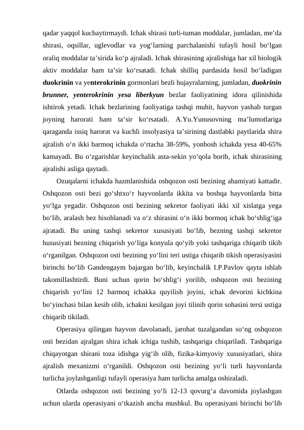 qadar yaqqol kuchaytirmaydi. Ichak shirasi turli-tuman moddalar, jumladan, me’da
shirasi,  oqsillar,  uglevodlar  va  yog‘larning  parchalanishi  tufayli  hosil  bo‘lgan
oraliq moddalar ta’sirida ko‘p ajraladi. Ichak shirasining ajralishiga har xil biologik
aktiv moddalar  ham ta’sir ko‘rsatadi.  Ichak shilliq pardasida  hosil  bo‘ladigan
duokrinin va yenterokrinin gormonlari bezli hujayralarning, jumladan, duokrinin
brunner,  yenterokrinin  yesa  liberkyun  bezlar  faoliyatining  idora  qilinishida
ishtirok yetadi. Ichak bezlarining faoliyatiga tashqi muhit, hayvon yashab turgan
joyning  harorati  ham  ta’sir  ko‘rsatadi.  A.Yu.Yunusovning  ma’lumotlariga
qaraganda issiq harorat va kuchli insolyasiya ta’sirining dastlabki paytlarida shira
ajralish o‘n ikki barmoq ichakda o‘rtacha 38-59%, yonbosh ichakda yesa 40-65%
kamayadi. Bu o‘zgarishlar keyinchalik asta-sekin yo‘qola borib, ichak shirasining
ajralishi asliga qaytadi. 
Ozuqalarni ichakda hazmlanishida oshqozon osti bezining ahamiyati kattadir.
Oshqozon osti bezi go‘shtxo‘r hayvonlarda ikkita va boshqa hayvonlarda bitta
yo‘lga yegadir. Oshqozon osti bezining sekretor faoliyati ikki xil xislatga yega
bo‘lib, aralash bez hisoblanadi va o‘z shirasini o‘n ikki bormoq ichak bo‘shlig‘iga
ajratadi.  Bu  uning  tashqi  sekretor  xususiyati  bo‘lib,  bezning  tashqi  sekretor
hususiyati bezning chiqarish yo‘liga konyula qo‘yib yoki tashqariga chiqarib tikib
o‘rganilgan. Oshqozon osti bezining yo‘lini teri ustiga chiqarib tikish operasiyasini
birinchi bo‘lib Gandengaym bajargan bo‘lib, keyinchalik I.P.Pavlov qayta ishlab
takomillashtirdi.  Buni  uchun  qorin  bo‘shlig‘i  yorilib,  oshqozon  osti  bezining
chiqarish  yo‘lini  12  barmoq  ichakka  quyilish  joyini,  ichak  devorini  kichkina
bo‘yinchasi bilan kesib olib, ichakni kesilgan joyi tilinib qorin sohasini tersi ustiga
chiqarib tikiladi.
Operasiya qilingan hayvon davolanadi, jarohat tuzalgandan so‘ng oshqozon
osti bezidan ajralgan shira ichak ichiga tushib, tashqariga chiqariladi. Tashqariga
chiqayotgan shirani toza idishga yig‘ib olib, fizika-kimyoviy xususiyatlari, shira
ajralish  mexanizmi  o‘rganildi.  Oshqozon  osti  bezining yo‘li  turli  hayvonlarda
turlicha joylashganligi tufayli operasiya ham turlicha amalga oshiraladi. 
Otlarda oshqozon osti bezining yo‘li 12-13 qovurg‘a davomida joylashgan
uchun ularda operasiyani o‘tkazish ancha mushkul. Bu operasiyani birinchi bo‘lib
