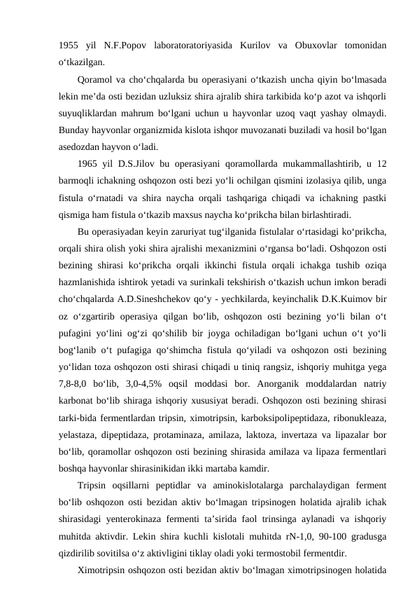 1955  yil  N.F.Popov  laboratoratoriyasida  Kurilov  va  Obuxovlar  tomonidan
o‘tkazilgan. 
Qoramol va cho‘chqalarda bu operasiyani o‘tkazish uncha qiyin bo‘lmasada
lekin me’da osti bezidan uzluksiz shira ajralib shira tarkibida ko‘p azot va ishqorli
suyuqliklardan mahrum bo‘lgani uchun u hayvonlar uzoq vaqt yashay olmaydi.
Bunday hayvonlar organizmida kislota ishqor muvozanati buziladi va hosil bo‘lgan
asedozdan hayvon o‘ladi. 
1965 yil D.S.Jilov bu operasiyani  qoramollarda mukammallashtirib, u 12
barmoqli ichakning oshqozon osti bezi yo‘li ochilgan qismini izolasiya qilib, unga
fistula o‘rnatadi va shira naycha orqali tashqariga chiqadi va ichakning pastki
qismiga ham fistula o‘tkazib maxsus naycha ko‘prikcha bilan birlashtiradi.
Bu operasiyadan keyin zaruriyat tug‘ilganida fistulalar o‘rtasidagi ko‘prikcha,
orqali shira olish yoki shira ajralishi mexanizmini o‘rgansa bo‘ladi. Oshqozon osti
bezining shirasi  ko‘prikcha orqali  ikkinchi  fistula orqali  ichakga tushib  oziqa
hazmlanishida ishtirok yetadi va surinkali tekshirish o‘tkazish uchun imkon beradi
cho‘chqalarda A.D.Sineshchekov qo‘y - yechkilarda, keyinchalik D.K.Kuimov bir
oz  o‘zgartirib  operasiya  qilgan  bo‘lib,  oshqozon  osti  bezining  yo‘li  bilan  o‘t
pufagini yo‘lini og‘zi qo‘shilib bir joyga ochiladigan bo‘lgani uchun o‘t yo‘li
bog‘lanib o‘t pufagiga qo‘shimcha fistula qo‘yiladi va oshqozon osti bezining
yo‘lidan toza oshqozon osti shirasi chiqadi u tiniq rangsiz, ishqoriy muhitga yega
7,8-8,0  bo‘lib,  3,0-4,5%  oqsil  moddasi  bor.  Anorganik  moddalardan  natriy
karbonat bo‘lib shiraga ishqoriy xususiyat beradi. Oshqozon osti bezining shirasi
tarki-bida fermentlardan tripsin, ximotripsin, karboksipolipeptidaza, ribonukleaza,
yelastaza, dipeptidaza, protaminaza, amilaza, laktoza, invertaza va lipazalar bor
bo‘lib, qoramollar oshqozon osti bezining shirasida amilaza va lipaza fermentlari
boshqa hayvonlar shirasinikidan ikki martaba kamdir. 
Tripsin  oqsillarni  peptidlar  va  aminokislotalarga  parchalaydigan  ferment
bo‘lib oshqozon osti bezidan aktiv bo‘lmagan tripsinogen holatida ajralib ichak
shirasidagi yenterokinaza fermenti ta’sirida faol trinsinga aylanadi va ishqoriy
muhitda aktivdir. Lekin shira kuchli kislotali muhitda rN-1,0, 90-100 gradusga
qizdirilib sovitilsa o‘z aktivligini tiklay oladi yoki termostobil fermentdir.
Ximotripsin oshqozon osti bezidan aktiv bo‘lmagan ximotripsinogen holatida
