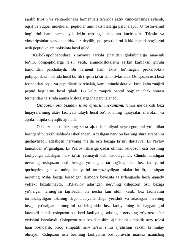 ajralib tripsin va yenterokinaza fermentlari ta’sirida aktiv ximo-tripsinga aylanib,
oqsil va yuqori molekulali peptidlar aminokislotalarga parchalaydi. U fosfor-amid
bog‘larini  ham  parchalaydi  lekin  tripsinga  nisba-tan  kuchsizdir.  Tripsin  va
ximotripsinlar yendopeptidazalar deyilib, polipep-tidlarni ichki peptid bog‘larini
uzib peptid va aminokislota hosil qiladi. 
Karboksipolipeptidaza  ximiyaviy  tarkibi  jihatidan  globulinlarga  man-sub
bo‘lib,  polipeptidlarga  ta’sir  yetib,  aminokislotalarni  yerkin  karboksil  guruhi
tomonidan  parchalaydi.  Bu  ferment  ham  aktiv  bo‘lmagan  prokarboksi-
polipeptidaza holatida hosil bo‘lib tripsin ta’sirida aktivlashadi. Oshqozon osti bezi
fermentlari oqsil va peptidlarni parchalab, kam aminokislota va ko‘p kalta zanjirli
peptid  bog‘larini  hosil  qiladi.  Bu  kalta  zanjirli  peptid  bog‘lar  ichak  shirasi
fermentlari ta’sirida amina kislotalargacha parchalanadi.
Oshqozon osti bezidan shira ajralish mexanizmi.  Shira me’da osti bezi
hujayralarining aktiv faoliyati tufayli hosil bo‘lib, uning hujayralari merokrin va
apokrin tipda suyuqlik ajratadi.
Oshqozon osti bezining shira ajratish faoliyati neyro-gumoral yo‘l bilan
boshqarilib, tekshirishlarda isbotlangan. Adashgan nerv bu bezning shira ajratishini
quchaytiradi, adashgan nervning me’da osti beziga ta’siri dastavval I.P.Pavlov
tamonidan o‘rganilgan. I.P.Paalov ishlariga qadar olimlar oshqozon osti bezining
faoliyatiga adashgan nerv ta’sir yetmaydi deb hisoblaganlar. Chunki adashgan
nervning  oshqozon  osti  beziga  yo‘nalgan  tarmog‘ida,  shu  bez  faoliyatini
quchaytiradigan  va  uning  faoliyatini  tormozlaydigan  tolalar  bo‘lib,  adashgan
nervning o‘sha bezga boradigan tarmog‘i bevosita ta’sirlanganda hech qanady
yeffekt  kuzatilmaydi.  I.P.Pavlov  adashgan  nervning  oshqozon  osti  beziga
yo‘nalgan  tarmog‘ini  tajribadan  bir  necha  kun  oldin  kesib,  bez  faoliyatini
tormozlaydigan  tolaning  degenerasiyalanishiga  yerishdi  va  adashgan  nervning
bezga  yo‘nalgan  tarmog‘ini  ta’sirlaganida  bez  faoliyatining  kuchayganligini
kuzatadi hamda oshqozon osti bezi faoliyatiga adashgan nervning ro‘y-rost ta’sir
yetishini isbotlaydi. Oshqozon osti bezidan shira ajralishini simpatik nerv tolasi
ham  boshqarib,  biroq  simpatik  nerv  ta’siri  shira  ajralishini  yaxshi  ta’minlay
olmaydi.  Oshqozon  osti  bezining  faoliyatini  boshqaruvchi  markaz  uzunchoq
