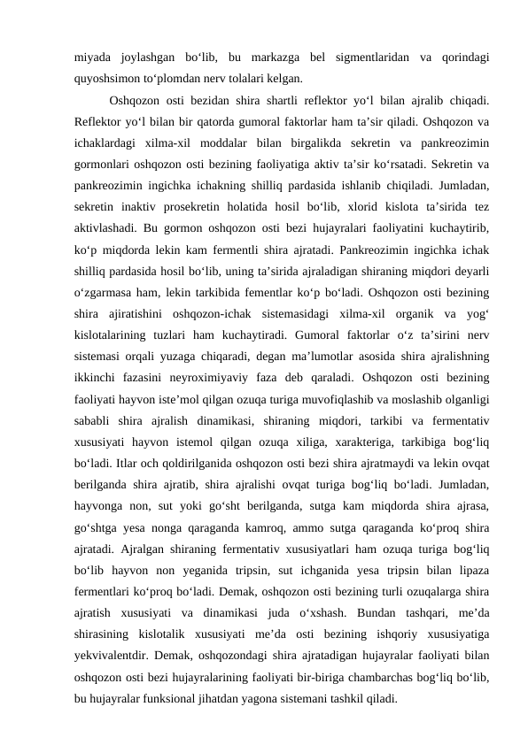 miyada  joylashgan  bo‘lib,  bu  markazga  bel  sigmentlaridan  va  qorindagi
quyoshsimon to‘plomdan nerv tolalari kelgan. 
Oshqozon osti bezidan shira shartli reflektor yo‘l bilan ajralib chiqadi.
Reflektor yo‘l bilan bir qatorda gumoral faktorlar ham ta’sir qiladi. Oshqozon va
ichaklardagi  xilma-xil  moddalar  bilan  birgalikda  sekretin  va  pankreozimin
gormonlari oshqozon osti bezining faoliyatiga aktiv ta’sir ko‘rsatadi. Sekretin va
pankreozimin ingichka ichakning shilliq pardasida ishlanib chiqiladi. Jumladan,
sekretin  inaktiv  prosekretin  holatida  hosil  bo‘lib,  xlorid  kislota  ta’sirida  tez
aktivlashadi. Bu gormon oshqozon osti bezi hujayralari faoliyatini kuchaytirib,
ko‘p miqdorda lekin kam fermentli shira ajratadi. Pankreozimin ingichka ichak
shilliq pardasida hosil bo‘lib, uning ta’sirida ajraladigan shiraning miqdori deyarli
o‘zgarmasa ham, lekin tarkibida fementlar ko‘p bo‘ladi. Oshqozon osti bezining
shira  ajiratishini  oshqozon-ichak  sistemasidagi  xilma-xil  organik  va  yog‘
kislotalarining  tuzlari  ham  kuchaytiradi.  Gumoral  faktorlar  o‘z  ta’sirini  nerv
sistemasi orqali yuzaga chiqaradi, degan ma’lumotlar asosida shira ajralishning
ikkinchi  fazasini  neyroximiyaviy  faza  deb  qaraladi.  Oshqozon  osti  bezining
faoliyati hayvon iste’mol qilgan ozuqa turiga muvofiqlashib va moslashib olganligi
sababli  shira  ajralish  dinamikasi,  shiraning  miqdori,  tarkibi  va  fermentativ
xususiyati  hayvon  istemol  qilgan  ozuqa  xiliga,  xarakteriga,  tarkibiga  bog‘liq
bo‘ladi. Itlar och qoldirilganida oshqozon osti bezi shira ajratmaydi va lekin ovqat
berilganda shira ajratib, shira ajralishi ovqat turiga bog‘liq bo‘ladi. Jumladan,
hayvonga  non,  sut  yoki  go‘sht  berilganda,  sutga  kam  miqdorda  shira  ajrasa,
go‘shtga yesa nonga qaraganda kamroq, ammo sutga qaraganda ko‘proq shira
ajratadi. Ajralgan shiraning fermentativ xususiyatlari ham ozuqa turiga bog‘liq
bo‘lib  hayvon  non  yeganida  tripsin,  sut  ichganida  yesa  tripsin  bilan  lipaza
fermentlari ko‘proq bo‘ladi. Demak, oshqozon osti bezining turli ozuqalarga shira
ajratish  xususiyati  va  dinamikasi  juda  o‘xshash.  Bundan  tashqari,  me’da
shirasining  kislotalik  xususiyati  me’da  osti  bezining  ishqoriy  xususiyatiga
yekvivalentdir. Demak, oshqozondagi shira ajratadigan hujayralar faoliyati bilan
oshqozon osti bezi hujayralarining faoliyati bir-biriga chambarchas bog‘liq bo‘lib,
bu hujayralar funksional jihatdan yagona sistemani tashkil qiladi.
