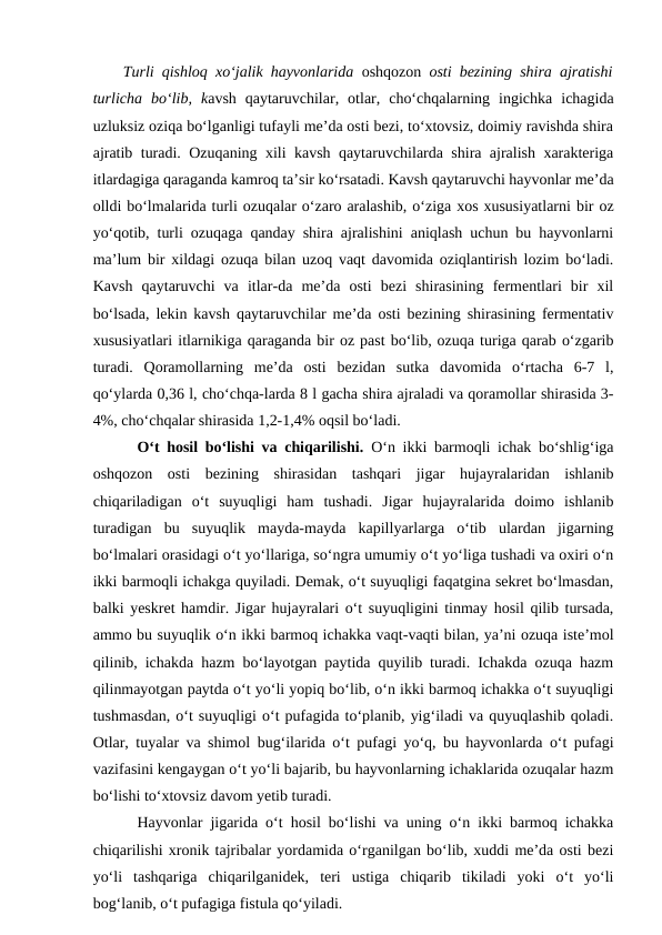 Turli qishloq xo‘jalik hayvonlarida  oshqozon osti bezining shira ajratishi
turlicha  bo‘lib,  kavsh  qaytaruvchilar,  otlar,  cho‘chqalarning  ingichka  ichagida
uzluksiz oziqa bo‘lganligi tufayli me’da osti bezi, to‘xtovsiz, doimiy ravishda shira
ajratib turadi. Ozuqaning xili kavsh qaytaruvchilarda shira ajralish xarakteriga
itlardagiga qaraganda kamroq ta’sir ko‘rsatadi. Kavsh qaytaruvchi hayvonlar me’da
olldi bo‘lmalarida turli ozuqalar o‘zaro aralashib, o‘ziga xos xususiyatlarni bir oz
yo‘qotib, turli ozuqaga qanday shira ajralishini aniqlash uchun bu hayvonlarni
ma’lum bir xildagi ozuqa bilan uzoq vaqt davomida oziqlantirish lozim bo‘ladi.
Kavsh  qaytaruvchi  va  itlar-da  me’da  osti  bezi  shirasining  fermentlari  bir  xil
bo‘lsada, lekin kavsh qaytaruvchilar me’da osti bezining shirasining fermentativ
xususiyatlari itlarnikiga qaraganda bir oz past bo‘lib, ozuqa turiga qarab o‘zgarib
turadi.  Qoramollarning  me’da  osti  bezidan  sutka  davomida  o‘rtacha  6-7  l,
qo‘ylarda 0,36 l, cho‘chqa-larda 8 l gacha shira ajraladi va qoramollar shirasida 3-
4%, cho‘chqalar shirasida 1,2-1,4% oqsil bo‘ladi.
O‘t hosil bo‘lishi va chiqarilishi.  O‘n ikki barmoqli ichak bo‘shlig‘iga
oshqozon  osti  bezining  shirasidan  tashqari  jigar  hujayralaridan  ishlanib
chiqariladigan  o‘t  suyuqligi  ham  tushadi.  Jigar  hujayralarida  doimo  ishlanib
turadigan  bu  suyuqlik  mayda-mayda  kapillyarlarga  o‘tib  ulardan  jigarning
bo‘lmalari orasidagi o‘t yo‘llariga, so‘ngra umumiy o‘t yo‘liga tushadi va oxiri o‘n
ikki barmoqli ichakga quyiladi. Demak, o‘t suyuqligi faqatgina sekret bo‘lmasdan,
balki yeskret hamdir. Jigar hujayralari o‘t suyuqligini tinmay hosil qilib tursada,
ammo bu suyuqlik o‘n ikki barmoq ichakka vaqt-vaqti bilan, ya’ni ozuqa iste’mol
qilinib, ichakda hazm bo‘layotgan paytida quyilib turadi. Ichakda ozuqa hazm
qilinmayotgan paytda o‘t yo‘li yopiq bo‘lib, o‘n ikki barmoq ichakka o‘t suyuqligi
tushmasdan, o‘t suyuqligi o‘t pufagida to‘planib, yig‘iladi va quyuqlashib qoladi.
Otlar, tuyalar va shimol bug‘ilarida o‘t pufagi yo‘q, bu hayvonlarda o‘t pufagi
vazifasini kengaygan o‘t yo‘li bajarib, bu hayvonlarning ichaklarida ozuqalar hazm
bo‘lishi to‘xtovsiz davom yetib turadi. 
Hayvonlar jigarida o‘t hosil bo‘lishi va uning o‘n ikki barmoq ichakka
chiqarilishi xronik tajribalar yordamida o‘rganilgan bo‘lib, xuddi me’da osti bezi
yo‘li  tashqariga  chiqarilganidek,  teri  ustiga  chiqarib  tikiladi  yoki  o‘t  yo‘li
bog‘lanib, o‘t pufagiga fistula qo‘yiladi.
