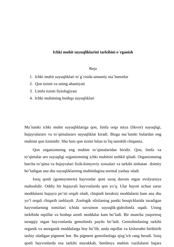 Ichki muhit suyuqliklarini tarkibini o`rganish
Reja
1. Ichki muhit suyuqliklari to`g`risida umumiy ma`lumotlar
2. Qon tizimi va uning ahamiyati
3. Limfa tizimi fiziologiyasi
4. Ichki muhitning boshqa suyuqliklari
Ma`lumki ichki muhit suyuqliklariga qon, limfa orqa miya (likvor) suyuqligi,
hujayralararo va to`qimalararo suyuqliklar kiradi. Bizga ma`lumki bulardan eng
muhimi qon tizimidir. Shu bois qon tizimi bilan to`liq tanishib chiqamiz. 
Qon  organizmning  eng  muhim  to’qimalaridan  biridir.  Qon,  limfa  va
to’qimalar aro suyuqligi organizmning ichki muhitini tashkil qiladi. Organizmning
barcha to’qima va hujayralari fizik-kimyoviy xossalari va tarkibi nisbatan  doimiy
bo’ladigan ana shu suyuqliklarning muhitidagina normal yashay oladi. 
Issiq  qonli  (gomoyoterm)  hayvonlar  qoni  uzoq  davom  etgan  evolyutsiya
mahsulidir. Oddiy bir hujayrali hayvonlarda qon yo’q. Ular hayoti uchun zarur
moddalarni hujayra po’sti orqali oladi, chiqindi keraksiz moddalarni ham ana shu
yo’l orqali chiqarib tashlaydi. Zoologik silsilaning pastki bosqichlarida turadigan
hayvonlarning  tomirlari  ichida  suvsimon  suyuqlik-gidrolimfa  oqadi.  Uning
tarkibida oqsillar va boshqa azotli moddalar kam bo’ladi. Bir muncha yuqoriroq
taraqqiy  etgan  hayvonlarda  gemolimfa  paydo  bo’ladi.  Gemolimfaning  tarkibi
organik va anorganik moddalarga boy bo’lib, unda oqsillar va kislorodni biriktirib
tashiy oladigan pigment bor. Bu pigment gemolimfaga qizg’ich rang beradi. Issiq
qonli  hayvonlarda  esa  tarkibi  murakkab,  benihoya  muhim  vazifalarni  bajara
