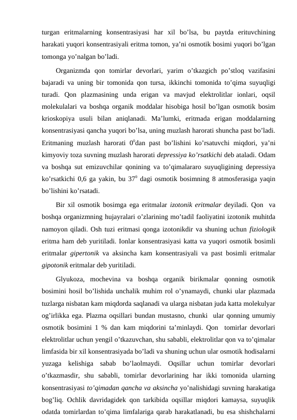 turgan  eritmalarning  konsentrasiyasi  har  xil  bo’lsa,  bu  paytda  erituvchining
harakati yuqori konsentrasiyali eritma tomon, ya’ni osmotik bosimi yuqori bo’lgan
tomonga yo’nalgan bo’ladi.
Organizmda  qon  tomirlar  devorlari,  yarim  o’tkazgich  po’stloq  vazifasini
bajaradi va uning bir tomonida qon tursa, ikkinchi tomonida to’qima suyuqligi
turadi.  Qon  plazmasining  unda  erigan  va  mavjud  elektrolitlar  ionlari,  oqsil
molekulalari va boshqa organik moddalar hisobiga hosil bo’lgan osmotik bosim
krioskopiya  usuli  bilan  aniqlanadi.  Ma’lumki,  eritmada  erigan  moddalarning
konsentrasiyasi qancha yuqori bo’lsa, uning muzlash harorati shuncha past bo’ladi.
Eritmaning muzlash  harorati  00dan past  bo’lishini  ko’rsatuvchi  miqdori, ya’ni
kimyoviy toza suvning muzlash harorati depressiya ko’rsatkichi deb ataladi. Odam
va boshqa sut emizuvchilar qonining va to’qimalararo suyuqligining depressiya
ko’rsatkichi 0,6 ga yakin, bu 370 dagi osmotik bosimning 8 atmosferasiga yaqin
bo’lishini ko’rsatadi.
Bir xil osmotik bosimga ega eritmalar  izotonik eritmalar deyiladi. Qon  va
boshqa organizmning hujayralari o’zlarining mo’tadil faoliyatini izotonik muhitda
namoyon qiladi. Osh tuzi eritmasi qonga izotonikdir va shuning uchun fiziologik
eritma ham deb yuritiladi. Ionlar konsentrasiyasi katta va yuqori osmotik bosimli
eritmalar  gipertonik va aksincha kam konsentrasiyali va past bosimli eritmalar
gipotonik eritmalar deb yuritiladi.
Glyukoza,  mochevina  va  boshqa  organik  birikmalar  qonning  osmotik
bosimini hosil bo’lishida unchalik muhim rol o’ynamaydi, chunki ular plazmada
tuzlarga nisbatan kam miqdorda saqlanadi va ularga nisbatan juda katta molekulyar
og’irlikka ega. Plazma oqsillari bundan mustasno, chunki  ular qonning umumiy
osmotik bosimini 1 % dan kam miqdorini ta’minlaydi. Qon  tomirlar devorlari
elektrolitlar uchun yengil o’tkazuvchan, shu sababli, elektrolitlar qon va to’qimalar
limfasida bir xil konsentrasiyada bo’ladi va shuning uchun ular osmotik hodisalarni
yuzaga  kelishiga  sabab  bo’laolmaydi.  Oqsillar  uchun  tomirlar  devorlari
o’tkazmasdir,  shu  sababli,  tomirlar  devorlarining  har  ikki  tomonida  ularning
konsentrasiyasi to’qimadan qancha va aksincha yo’nalishidagi suvning harakatiga
bog’liq. Ochlik davridagidek qon tarkibida oqsillar miqdori kamaysa, suyuqlik
odatda tomirlardan to’qima limfalariga qarab harakatlanadi, bu esa shishchalarni
