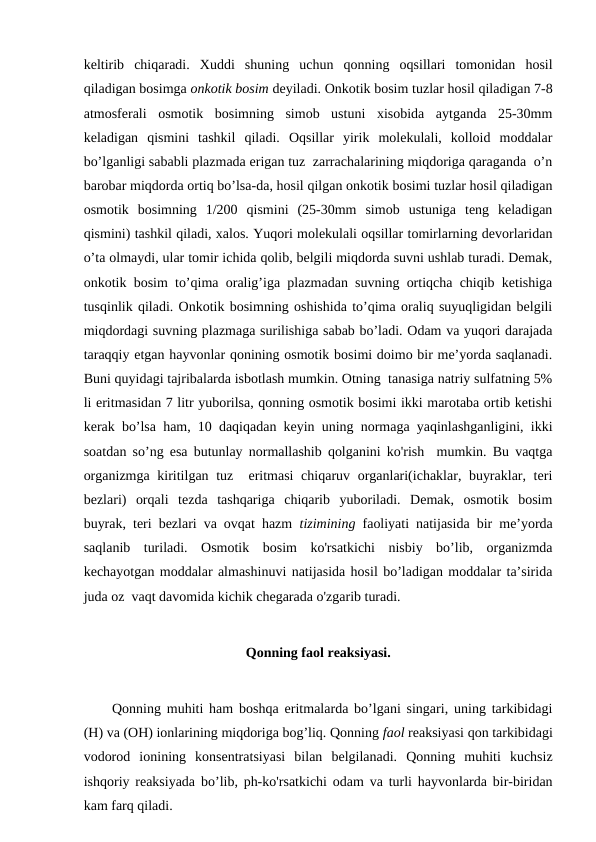 keltirib  chiqaradi.  Xuddi  shuning  uchun  qonning  oqsillari  tomonidan  hosil
qiladigan bosimga onkotik bosim deyiladi. Onkotik bosim tuzlar hosil qiladigan 7-8
atmosferali  osmotik  bosimning  simob  ustuni  xisobida  aytganda  25-30mm
keladigan  qismini  tashkil  qiladi.  Oqsillar  yirik  molekulali,  kolloid  moddalar
bo’lganligi sababli plazmada erigan tuz  zarrachalarining miqdoriga qaraganda  o’n
barobar miqdorda ortiq bo’lsa-da, hosil qilgan onkotik bosimi tuzlar hosil qiladigan
osmotik  bosimning  1/200  qismini  (25-30mm  simob  ustuniga  teng  keladigan
qismini) tashkil qiladi, xalos. Yuqori molekulali oqsillar tomirlarning devorlaridan
o’ta olmaydi, ular tomir ichida qolib, belgili miqdorda suvni ushlab turadi. Demak,
onkotik bosim to’qima oralig’iga plazmadan suvning ortiqcha chiqib ketishiga
tusqinlik qiladi. Onkotik bosimning oshishida to’qima oraliq suyuqligidan belgili
miqdordagi suvning plazmaga surilishiga sabab bo’ladi. Odam va yuqori darajada
taraqqiy etgan hayvonlar qonining osmotik bosimi doimo bir me’yorda saqlanadi.
Buni quyidagi tajribalarda isbotlash mumkin. Otning  tanasiga natriy sulfatning 5%
li eritmasidan 7 litr yuborilsa, qonning osmotik bosimi ikki marotaba ortib ketishi
kerak bo’lsa ham, 10 daqiqadan keyin uning normaga yaqinlashganligini, ikki
soatdan so’ng esa butunlay normallashib qolganini ko'rish  mumkin. Bu vaqtga
organizmga kiritilgan tuz  eritmasi  chiqaruv organlari(ichaklar, buyraklar, teri
bezlari)  orqali  tezda  tashqariga  chiqarib  yuboriladi.  Demak,  osmotik  bosim
buyrak, teri bezlari va ovqat hazm  tizimining faoliyati natijasida bir me’yorda
saqlanib  turiladi.  Osmotik  bosim  ko'rsatkichi  nisbiy  bo’lib,  organizmda
kechayotgan moddalar almashinuvi natijasida hosil bo’ladigan moddalar ta’sirida
juda oz  vaqt davomida kichik chegarada o'zgarib turadi. 
Qonning faol reaksiyasi.
Qonning muhiti ham boshqa eritmalarda bo’lgani singari, uning tarkibidagi
(H) va (OH) ionlarining miqdoriga bog’liq. Qonning faol reaksiyasi qon tarkibidagi
vodorod  ionining  konsentratsiyasi  bilan  belgilanadi.  Qonning  muhiti  kuchsiz
ishqoriy reaksiyada bo’lib, ph-ko'rsatkichi odam va turli hayvonlarda bir-biridan
kam farq qiladi.

