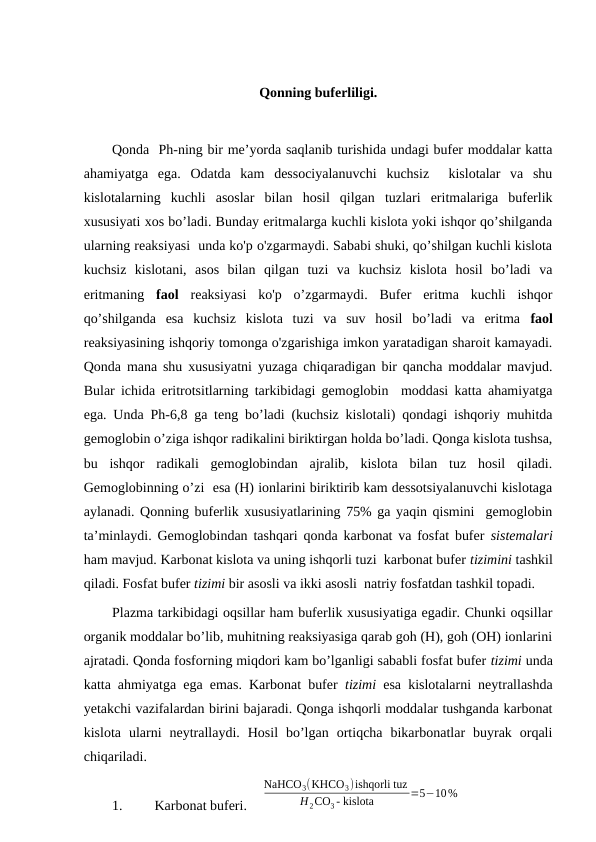 Qonning buferliligi.
Qonda  Ph-ning bir me’yorda saqlanib turishida undagi bufer moddalar katta
ahamiyatga  ega.  Odatda  kam  dessociyalanuvchi  kuchsiz   kislotalar  va  shu
kislotalarning  kuchli  asoslar  bilan  hosil  qilgan  tuzlari  eritmalariga  buferlik
xususiyati xos bo’ladi. Bunday eritmalarga kuchli kislota yoki ishqor qo’shilganda
ularning reaksiyasi  unda ko'p o'zgarmaydi. Sababi shuki, qo’shilgan kuchli kislota
kuchsiz  kislotani,  asos  bilan  qilgan  tuzi  va  kuchsiz  kislota  hosil  bo’ladi  va
eritmaning  faol reaksiyasi  ko'p  o’zgarmaydi.  Bufer  eritma  kuchli  ishqor
qo’shilganda  esa  kuchsiz  kislota  tuzi  va  suv  hosil  bo’ladi  va  eritma  faol
reaksiyasining ishqoriy tomonga o'zgarishiga imkon yaratadigan sharoit kamayadi.
Qonda mana shu xususiyatni yuzaga chiqaradigan bir qancha moddalar mavjud.
Bular ichida eritrotsitlarning tarkibidagi gemoglobin  moddasi katta ahamiyatga
ega. Unda Ph-6,8 ga teng bo’ladi (kuchsiz kislotali) qondagi ishqoriy muhitda
gemoglobin o’ziga ishqor radikalini biriktirgan holda bo’ladi. Qonga kislota tushsa,
bu  ishqor  radikali  gemoglobindan  ajralib,  kislota  bilan  tuz  hosil  qiladi.
Gemoglobinning o’zi  esa (H) ionlarini biriktirib kam dessotsiyalanuvchi kislotaga
aylanadi. Qonning buferlik xususiyatlarining 75% ga yaqin qismini  gemoglobin
ta’minlaydi. Gemoglobindan tashqari qonda karbonat va fosfat bufer  sistemalari
ham mavjud. Karbonat kislota va uning ishqorli tuzi  karbonat bufer tizimini tashkil
qiladi. Fosfat bufer tizimi bir asosli va ikki asosli  natriy fosfatdan tashkil topadi. 
Plazma tarkibidagi oqsillar ham buferlik xususiyatiga egadir. Chunki oqsillar
organik moddalar bo’lib, muhitning reaksiyasiga qarab goh (H), goh (OH) ionlarini
ajratadi. Qonda fosforning miqdori kam bo’lganligi sababli fosfat bufer tizimi unda
katta ahmiyatga ega emas. Karbonat bufer  tizimi esa kislotalarni neytrallashda
yetakchi vazifalardan birini bajaradi. Qonga ishqorli moddalar tushganda karbonat
kislota  ularni  neytrallaydi.  Hosil  bo’lgan  ortiqcha  bikarbonatlar  buyrak  orqali
chiqariladi. 
1.
Karbonat buferi.    
NaHCO3(KHCO3)ishqorli tuz
H2CO3 - kislota
=5−10%
