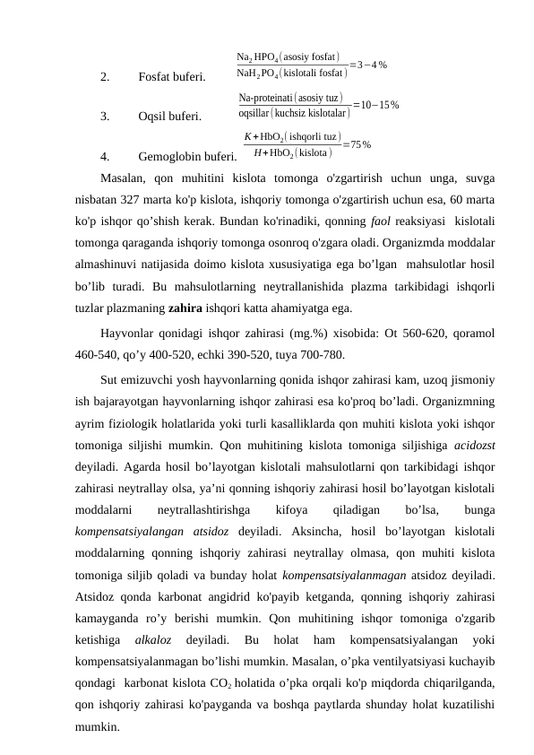 2.
Fosfat buferi.         
Na2 HPO4(asosiy fosfat)
NaH2PO4(kislotali fosfat ) =3−4 %
3.
Oqsil buferi.           
Na-proteinati(asosiy tuz)
oqsillar(kuchsiz kislotalar) =10−15%
4.
Gemoglobin buferi. 
K +HbO2( ishqorli tuz)
H+HbO2(kislota)
=75%
Masalan,  qon  muhitini  kislota  tomonga  o'zgartirish  uchun  unga,  suvga
nisbatan 327 marta ko'p kislota, ishqoriy tomonga o'zgartirish uchun esa, 60 marta
ko'p ishqor qo’shish kerak. Bundan ko'rinadiki, qonning faol reaksiyasi  kislotali
tomonga qaraganda ishqoriy tomonga osonroq o'zgara oladi. Organizmda moddalar
almashinuvi natijasida doimo kislota xususiyatiga ega bo’lgan  mahsulotlar hosil
bo’lib  turadi.  Bu  mahsulotlarning  neytrallanishida  plazma  tarkibidagi  ishqorli
tuzlar plazmaning zahira ishqori katta ahamiyatga ega. 
Hayvonlar qonidagi ishqor zahirasi (mg.%) xisobida: Ot 560-620, qoramol
460-540, qo’y 400-520, echki 390-520, tuya 700-780. 
Sut emizuvchi yosh hayvonlarning qonida ishqor zahirasi kam, uzoq jismoniy
ish bajarayotgan hayvonlarning ishqor zahirasi esa ko'proq bo’ladi. Organizmning
ayrim fiziologik holatlarida yoki turli kasalliklarda qon muhiti kislota yoki ishqor
tomoniga siljishi mumkin. Qon muhitining kislota tomoniga siljishiga  acidozst
deyiladi. Agarda hosil bo’layotgan kislotali mahsulotlarni qon tarkibidagi ishqor
zahirasi neytrallay olsa, ya’ni qonning ishqoriy zahirasi hosil bo’layotgan kislotali
moddalarni
 
neytrallashtirishga
 
kifoya
 
qiladigan
 
bo’lsa,
 
bunga
kompensatsiyalangan  atsidoz deyiladi.  Aksincha,  hosil  bo’layotgan  kislotali
moddalarning qonning ishqoriy zahirasi  neytrallay  olmasa,  qon muhiti  kislota
tomoniga siljib qoladi va bunday holat kompensatsiyalanmagan atsidoz deyiladi.
Atsidoz qonda karbonat angidrid ko'payib ketganda, qonning ishqoriy zahirasi
kamayganda  ro’y  berishi  mumkin.  Qon  muhitining  ishqor  tomoniga  o'zgarib
ketishiga
 alkaloz 
deyiladi.  Bu  holat  ham  kompensatsiyalangan  yoki
kompensatsiyalanmagan bo’lishi mumkin. Masalan, o’pka ventilyatsiyasi kuchayib
qondagi  karbonat kislota CO2  holatida o’pka orqali ko'p miqdorda chiqarilganda,
qon ishqoriy zahirasi ko'payganda va boshqa paytlarda shunday holat kuzatilishi
mumkin. 

