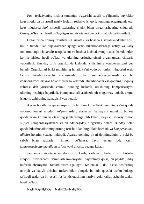 Faol reaksiyaning kislota tomoniga o'zgarishi xavfli tug’ilganda, buyraklar
ko'p miqdorda bir asosli natriy fosfatli, reaksiya ishqoriy tomonga o'zgarganda esa,
ko'p miqdorda  faol ishqorli tuzlarning siydik bilan birga tashqariga chiqaradi.
Ozroq bo’lsa ham hosil bo’layotgan sut kislota teri bezlari orqali chiqarib turiladi.
Organizmda doimiy ravishda sut kislotasi va boshqa kislotali moddalar hosil
bo’lib turadi. ular hujayralardan qonga o’tib bikarbonatlardagi natriy va kaliy
ionlarini siqib chiqaradi: natijada sut va boshqa kislotalarning tuzlari hamda erkin
ko’mir  kislota  hosil  bo’ladi  va  ularning  ortiqcha  qismi  organizmdan  chiqarib
yuboriladi. Shunday qilib organizmda kislotalar siljishining kompensasiyasi yuz
beradi. Organizmni ichki muhitining holati, ya’ni vodorod ionlari miqdorini ortib
ketishi  moslashtiruvchi  mexanizmlar  bilan  kompensasiyalanadi  va  bu
kompensatorli atsidoz holatini yuzaga keltiradi. Bikarbonatlar esa qonning ishqoriy
zahirasi  deb  yuritiladi,  chunki  qonning  kislotali  siljishining  kompensasiyasi
ularning hisobiga bajariladi. Kompensatorli asidozda ph o’zgarmay qoladi, ammo
ishqoriy zahiraning kamayishi yuz beradi.
Ayrim holatlarda qarama-qarshi holat ham kuzatilishi mumkin, ya’ni qonda
vodorod ionlari miqdori ko’paymasdan, aksincha  kamayishi mumkin. bu esa
qonda erkin ko’mir kslotasining jamlanishiga olib keladi, qaysiki ishqoriy tomon
siljishi kompensasiyalanadi va ph odatdagiday o’zgarmay qoladi. Bunday holat
qonda bikarbonatlar miqdorining ortishi bilan birgalikda kechadi va kompensatorli
alkoloz holatini yuzaga keltiradi. Agarda qonning ph-ni doimimyligini u yoki bu
sabab  bilan  saqlash  
 imkoni  bo’lmasa,  hayot  uchun  juda  xavfli
kompensasiyalanmaydigan asidoz yoki alkaloz yuzaga keladi.
Jamlangan  kislotalar  miqdori  ortib  ketib,  karbonatli  bufer  tizimi  kislota-
ishqorli muvozanatni ta’minlash imkoniyatini bajarolmay qolsa, bu paytda jiddiy
buferlik ahamiyatini fosfatli tizim egallaydi. Kislotalar   ikki asosli fosforning
natriyli va kaliyli achchiq tuzlari bilan aloqada bo’ladi, qaysiki ushbu holatga
ta’lluqli tuzlar va bir asosli fosfor kislotasining natriyli yoki kaliyli achchiq tuzlari
hosil bo’ladi.
Na2HPO4+H2CO3     NaHCO3+NaH2PO4
