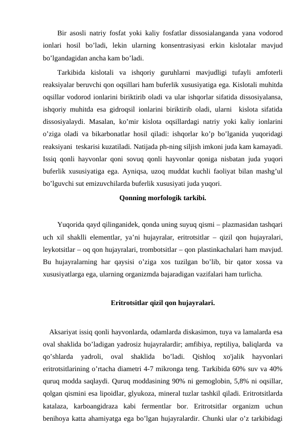 Bir asosli natriy fosfat yoki kaliy fosfatlar dissosialanganda yana vodorod
ionlari  hosil  bo’ladi,  lekin  ularning  konsentrasiyasi  erkin  kislotalar  mavjud
bo’lgandagidan ancha kam bo’ladi.
Tarkibida  kislotali  va  ishqoriy  guruhlarni  mavjudligi  tufayli  amfoterli
reaksiyalar beruvchi qon oqsillari ham buferlik xususiyatiga ega. Kislotali muhitda
oqsillar vodorod ionlarini biriktirib oladi va ular ishqorlar sifatida dissosiyalansa,
ishqoriy muhitda esa gidroqsil ionlarini biriktirib oladi, ularni  kislota sifatida
dissosiyalaydi.  Masalan,  ko’mir kislota oqsillardagi  natriy yoki kaliy ionlarini
o’ziga oladi va bikarbonatlar hosil qiladi: ishqorlar ko’p bo’lganida yuqoridagi
reaksiyani  teskarisi kuzatiladi. Natijada ph-ning siljish imkoni juda kam kamayadi.
Issiq qonli hayvonlar qoni sovuq qonli hayvonlar qoniga nisbatan juda yuqori
buferlik xususiyatiga ega. Ayniqsa, uzoq muddat kuchli faoliyat bilan mashg’ul
bo’lguvchi sut emizuvchilarda buferlik xususiyati juda yuqori.
Qonning morfologik tarkibi.
 
Yuqorida qayd qilinganidek, qonda uning suyuq qismi – plazmasidan tashqari
uch xil shaklli elementlar, ya’ni hujayralar, eritrotsitlar – qizil qon hujayralari,
leykotsitlar – oq qon hujayralari, trombotsitlar – qon plastinkachalari ham mavjud.
Bu  hujayralarning  har  qaysisi  o’ziga  xos  tuzilgan  bo’lib,  bir  qator  xossa  va
xususiyatlarga ega, ularning organizmda bajaradigan vazifalari ham turlicha. 
Eritrotsitlar qizil qon hujayralari.
   Aksariyat issiq qonli hayvonlarda, odamlarda diskasimon, tuya va lamalarda esa
oval shaklida bo’ladigan yadrosiz hujayralardir; amfibiya, reptiliya, baliqlarda  va
qo’shlarda  yadroli,  oval  shaklida  bo’ladi.  Qishloq  xo'jalik  hayvonlari
eritrotsitlarining o’rtacha diametri 4-7 mikronga teng. Tarkibida 60% suv va 40%
quruq modda saqlaydi. Quruq moddasining 90% ni gemoglobin, 5,8% ni oqsillar,
qolgan qismini esa lipoidlar, glyukoza, mineral tuzlar tashkil qiladi. Eritrotsitlarda
katalaza,  karboangidraza  kabi  fermentlar  bor.  Eritrotsitlar  organizm  uchun
benihoya katta ahamiyatga ega bo’lgan hujayralardir. Chunki ular o’z tarkibidagi
