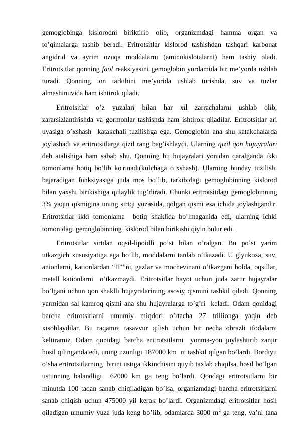 gemoglobinga  kislorodni  biriktirib  olib,  organizmdagi  hamma  organ  va
to’qimalarga  tashib  beradi.  Eritrotsitlar  kislorod  tashishdan  tashqari  karbonat
angidrid  va  ayrim  ozuqa  moddalarni  (aminokislotalarni)  ham  tashiy  oladi.
Eritrotsitlar qonning faol reaksiyasini gemoglobin yordamida bir me’yorda ushlab
turadi.  Qonning  ion  tarkibini  me’yorida  ushlab  turishda,  suv  va  tuzlar
almashinuvida ham ishtirok qiladi. 
Eritrotsitlar  o’z  yuzalari  bilan  har  xil  zarrachalarni  ushlab  olib,
zararsizlantirishda va gormonlar tashishda ham ishtirok qiladilar. Eritrotsitlar ari
uyasiga o’xshash  katakchali tuzilishga ega. Gemoglobin ana shu katakchalarda
joylashadi va eritrotsitlarga qizil rang bag’ishlaydi. Ularning qizil qon hujayralari
deb atalishiga ham sabab shu. Qonning bu hujayralari yonidan qaralganda ikki
tomonlama botiq bo’lib ko'rinadi(kulchaga o’xshash). Ularning bunday tuzilishi
bajaradigan funksiyasiga juda mos bo’lib, tarkibidagi gemoglobinning kislorod
bilan yaxshi birikishiga qulaylik tug’diradi. Chunki eritrotsitdagi gemoglobinning
3% yaqin qismigina uning sirtqi yuzasida, qolgan qismi esa ichida joylashgandir.
Eritrotsitlar  ikki  tomonlama   botiq  shaklida  bo’lmaganida  edi,  ularning  ichki
tomonidagi gemoglobinning  kislorod bilan birikishi qiyin bulur edi. 
Eritrotsitlar  sirtdan  oqsil-lipoidli  po’st  bilan  o’ralgan.  Bu  po’st  yarim
utkazgich xususiyatiga ega bo’lib, moddalarni tanlab o’tkazadi. U glyukoza, suv,
anionlarni, kationlardan “H+”ni, gazlar va mochevinani o’tkazgani holda, oqsillar,
metall kationlarni  o’tkazmaydi. Eritrotsitlar hayot uchun juda zarur hujayralar
bo’lgani uchun qon shaklli hujayralarining asosiy qismini tashkil qiladi. Qonning
yarmidan sal kamroq qismi ana shu hujayralarga to’g’ri  keladi. Odam qonidagi
barcha  eritrotsitlarni  umumiy  miqdori  o’rtacha  27  trillionga  yaqin  deb
xisoblaydilar.  Bu  raqamni  tasavvur  qilish  uchun  bir  necha  obrazli  ifodalarni
keltiramiz. Odam qonidagi barcha eritrotsitlarni  yonma-yon joylashtirib zanjir
hosil qilinganda edi, uning uzunligi 187000 km  ni tashkil qilgan bo’lardi. Bordiyu
o’sha eritrotsitlarning  birini ustiga ikkinchisini quyib taxlab chiqilsa, hosil bo’lgan
ustunning  balandligi   62000  km  ga  teng  bo’lardi.  Qondagi  eritrotsitlarni  bir
minutda 100 tadan sanab chiqiladigan bo’lsa, organizmdagi barcha eritrotsitlarni
sanab chiqish uchun 475000 yil kerak bo’lardi. Organizmdagi eritrotsitlar hosil
qiladigan umumiy yuza juda keng bo’lib, odamlarda 3000 m2 ga teng, ya’ni tana
