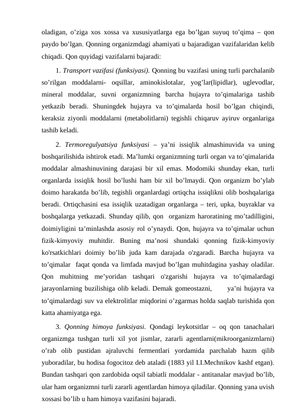 oladigan, o’ziga xos xossa va xususiyatlarga ega bo’lgan suyuq to’qima – qon
paydo bo’lgan. Qonning organizmdagi ahamiyati u bajaradigan vazifalaridan kelib
chiqadi. Qon quyidagi vazifalarni bajaradi:
1. Transport vazifasi (funksiyasi). Qonning bu vazifasi uning turli parchalanib
so’rilgan  moddalarni-  oqsillar,  aminokislotalar,  yog’lar(lipidlar),  uglevodlar,
mineral  moddalar,  suvni  organizmning  barcha  hujayra  to’qimalariga  tashib
yetkazib  beradi.  Shuningdek  hujayra  va  to’qimalarda  hosil  bo’lgan  chiqindi,
keraksiz ziyonli moddalarni (metabolitlarni) tegishli chiqaruv ayiruv organlariga
tashib keladi. 
2.  Termoregulyatsiya  funksiyasi  –  ya’ni  issiqlik  almashinuvida  va  uning
boshqarilishida ishtirok etadi. Ma’lumki organizmning turli organ va to’qimalarida
moddalar almashinuvining darajasi bir xil emas. Modomiki shunday ekan, turli
organlarda issiqlik hosil bo’lushi ham bir xil bo’lmaydi. Qon organizm bo’ylab
doimo harakatda bo’lib, tegishli organlardagi ortiqcha issiqlikni olib boshqalariga
beradi. Ortiqchasini esa issiqlik uzatadigan organlarga – teri, upka, buyraklar va
boshqalarga yetkazadi. Shunday qilib, qon  organizm haroratining mo’tadilligini,
doimiyligini ta’minlashda asosiy rol o’ynaydi. Qon, hujayra va to’qimalar uchun
fizik-kimyoviy  muhitdir.  Buning  ma’nosi  shundaki  qonning  fizik-kimyoviy
ko'rsatkichlari  doimiy  bo’lib  juda  kam  darajada  o'zgaradi.  Barcha  hujayra  va
to’qimalar  faqat qonda va limfada mavjud bo’lgan muhitdagina yashay oladilar.
Qon  muhitning  me’yoridan  tashqari  o'zgarishi  hujayra  va  to’qimalardagi
jarayonlarning buzilishiga olib keladi. Demak gomeostazni,      ya’ni hujayra va
to’qimalardagi suv va elektrolitlar miqdorini o’zgarmas holda saqlab turishida qon
katta ahamiyatga ega. 
3.  Qonning himoya funksiyasi. Qondagi leykotsitlar – oq qon tanachalari
organizmga tushgan turli xil yot jismlar, zararli agentlarni(mikroorganizmlarni)
o’rab  olib  pustidan  ajraluvchi  fermentlari  yordamida  parchalab  hazm  qilib
yuboradilar, bu hodisa fogocitoz deb ataladi (1883 yil I.I.Mechnikov kashf etgan).
Bundan tashqari qon zardobida oqsil tabiatli moddalar - antitanalar mavjud bo’lib,
ular ham organizmni turli zararli agentlardan himoya qiladilar. Qonning yana uvish
xossasi bo’lib u ham himoya vazifasini bajaradi. 
