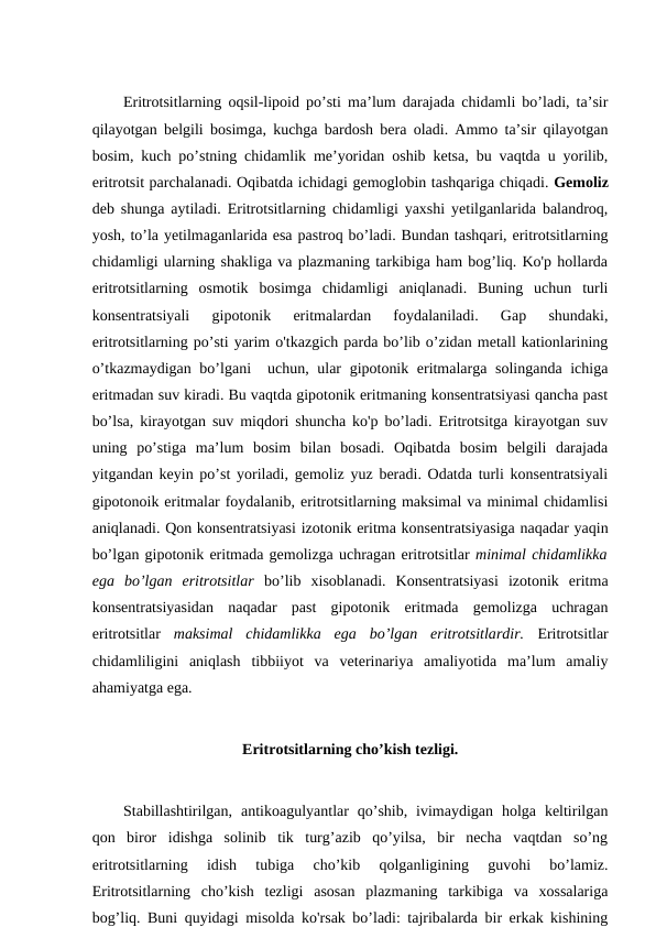 Eritrotsitlarning oqsil-lipoid po’sti ma’lum darajada chidamli bo’ladi, ta’sir
qilayotgan belgili bosimga, kuchga bardosh bera oladi. Ammo ta’sir qilayotgan
bosim, kuch po’stning chidamlik me’yoridan oshib ketsa, bu vaqtda u yorilib,
eritrotsit parchalanadi. Oqibatda ichidagi gemoglobin tashqariga chiqadi. Gemoliz
deb shunga aytiladi. Eritrotsitlarning chidamligi yaxshi yetilganlarida balandroq,
yosh, to’la yetilmaganlarida esa pastroq bo’ladi. Bundan tashqari, eritrotsitlarning
chidamligi ularning shakliga va plazmaning tarkibiga ham bog’liq. Ko'p hollarda
eritrotsitlarning  osmotik  bosimga  chidamligi  aniqlanadi.  Buning  uchun  turli
konsentratsiyali  gipotonik  eritmalardan  foydalaniladi.  Gap  shundaki,
eritrotsitlarning po’sti yarim o'tkazgich parda bo’lib o’zidan metall kationlarining
o’tkazmaydigan bo’lgani  uchun, ular gipotonik eritmalarga solinganda ichiga
eritmadan suv kiradi. Bu vaqtda gipotonik eritmaning konsentratsiyasi qancha past
bo’lsa, kirayotgan suv miqdori shuncha ko'p bo’ladi. Eritrotsitga kirayotgan suv
uning  po’stiga  ma’lum  bosim  bilan  bosadi.  Oqibatda  bosim  belgili  darajada
yitgandan keyin po’st yoriladi, gemoliz yuz beradi. Odatda turli konsentratsiyali
gipotonoik eritmalar foydalanib, eritrotsitlarning maksimal va minimal chidamlisi
aniqlanadi. Qon konsentratsiyasi izotonik eritma konsentratsiyasiga naqadar yaqin
bo’lgan gipotonik eritmada gemolizga uchragan eritrotsitlar minimal chidamlikka
ega  bo’lgan  eritrotsitlar  bo’lib  xisoblanadi.  Konsentratsiyasi  izotonik  eritma
konsentratsiyasidan  naqadar  past  gipotonik  eritmada  gemolizga  uchragan
eritrotsitlar  maksimal  chidamlikka  ega  bo’lgan  eritrotsitlardir. Eritrotsitlar
chidamliligini  aniqlash  tibbiiyot  va  veterinariya  amaliyotida  ma’lum  amaliy
ahamiyatga ega. 
Eritrotsitlarning cho’kish tezligi.
Stabillashtirilgan,  antikoagulyantlar  qo’shib,  ivimaydigan  holga  keltirilgan
qon  biror  idishga  solinib  tik  turg’azib  qo’yilsa,  bir  necha  vaqtdan  so’ng
eritrotsitlarning  idish  tubiga  cho’kib  qolganligining  guvohi  bo’lamiz.
Eritrotsitlarning  cho’kish  tezligi  asosan  plazmaning  tarkibiga  va  xossalariga
bog’liq. Buni quyidagi misolda ko'rsak bo’ladi: tajribalarda bir erkak kishining
