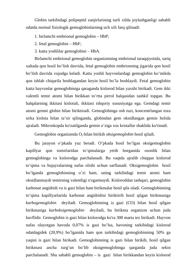 Globin tarkibidagi polipeptid zanjirlarining turli xilda joylashganligi sababli
odatda normal fiziologik gemoglobinlarning uch xili farq qilinadi: 
1. birlamchi embrional gemoglobin – HbP;
2. fetal gemoglobin – HbF;        
3. katta yoshlilar gemoglobini – HbA.
Birlamchi embrional gemoglobin organizmning embrional taraqqiyotida, sariq
xaltada qon hosil bo’lish davrida, fetal gemoglobin embrionning jigarida qon hosil
bo’lish davrida vujudga keladi. Katta yoshli hayvonlardagi gemoglobin ko’mikda
qon ishlab chiqarila boshlagandan keyin hosil bo’la boshlaydi. Fetal gemoglobin
katta hayvonlar gemoglobiniga qaraganda kislorod bilan yaxshi birikadi. Gem ikki
valentli temir atomi bilan birikkan to’rtta pirrol halqasidan tashkil topgan. Bu
halqalarning ikkitasi kislotali, ikkitasi ishqoriy xususiyatga ega. Gemdagi temir
atomi gemni globin bilan biriktiradi. Gemoglobinga osh tuzi, koncentrlangan toza
sirka kislota bilan ta’sir qilinganda, globindan gem oksidlangan gemin holida
ajraladi. Mikroskopda ko'zatilganda gemin o’ziga xos kristallar shaklida ko'rinadi. 
Gemoglobin organizmda O2 bilan birikib oksigemoglobin hosil qiladi. 
Bu  jarayon  o’pkada  yuz  beradi.  O’pkada  hosil  bo’lgan  oksigemoglobin
kapillyar  qon  tomirlaridan  to’qimalarga  yetib  borganida  osonlik  bilan
gemoglobinga va  kislorodga parchalanadi.  Bu  vaqtda  ajralib chiqqan kislorod
to’qima va hujayralarning nafas olishi uchun sarflanadi. Oksigemoglobin  hosil
bo’lganda  gemoglobinning  o’zi  ham,  uning  tarkibidagi  temir  atomi  ham
oksidlanmaydi temirning valentligi o'zgarmaydi. Kisloroddan tashqari, gemoglobin
karbonat angidridi va is gazi bilan ham birikmalar hosil qila oladi. Gemoglobinning
to’qima  kapillyarlarida  karbonat  angidridini  biriktirib  hosil  qilgan  birikmasiga
karbogemoglobin  deyiladi.  Gemoglobinning  is  gazi  (CO)  bilan  hosil  qilgan
birikmasiga  karboksigemoglobin  deyiladi,  bu  birikma  organizm  uchun  juda
havflidir. Gemoglobin is gazi bilan kislorodga ko'ra 300 marta tez birikadi. Hayvon
nafas  olayotgan  havoda  0,07%  is  gazi  bo’lsa,  havoning  tarkibidagi  kislorod
odatdagidek (20,9%) bo’lganida ham qon tarkibidagi gemoglobinning 50% ga
yaqini is gazi bilan birikadi. Gemoglobinning is gazi bilan birikib, hosil qilgan
birikmasi  ancha  turg’un  bo’lib  oksigemoglobinga  qarganda  juda  sekin
parchalanadi. Shu sababli gemoglobin – is  gazi  bilan birikkandan keyin kislorod
