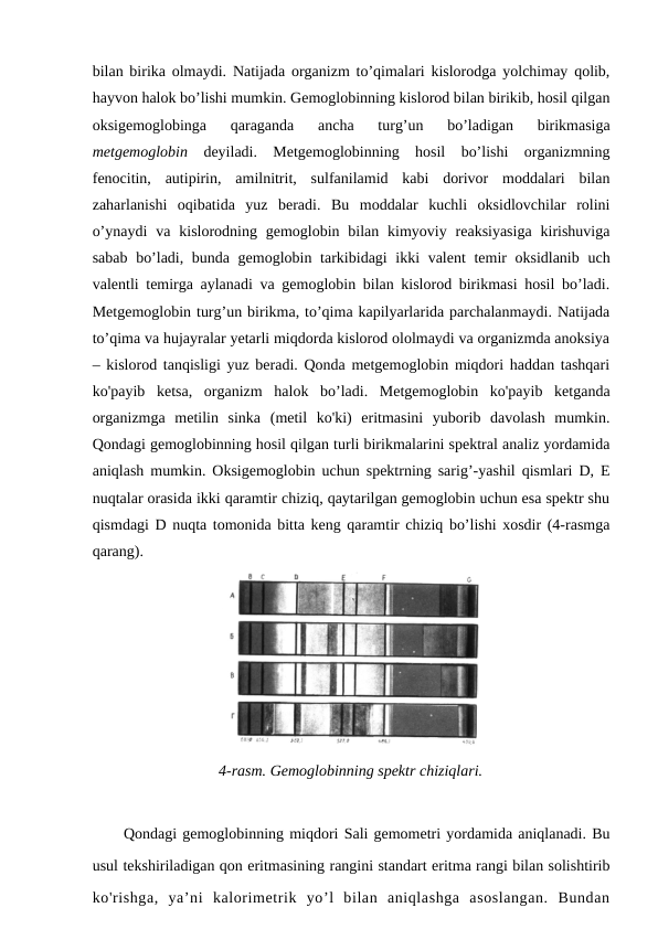 bilan birika olmaydi. Natijada organizm to’qimalari kislorodga yolchimay qolib,
hayvon halok bo’lishi mumkin. Gemoglobinning kislorod bilan birikib, hosil qilgan
oksigemoglobinga  qaraganda  ancha  turg’un  bo’ladigan  birikmasiga
metgemoglobin deyiladi.  Metgemoglobinning  hosil  bo’lishi  organizmning
fenocitin,  autipirin,  amilnitrit,  sulfanilamid  kabi  dorivor  moddalari  bilan
zaharlanishi  oqibatida  yuz  beradi.  Bu  moddalar  kuchli  oksidlovchilar  rolini
o’ynaydi  va  kislorodning  gemoglobin  bilan  kimyoviy  reaksiyasiga  kirishuviga
sabab bo’ladi, bunda gemoglobin tarkibidagi ikki valent temir  oksidlanib uch
valentli temirga aylanadi va gemoglobin bilan kislorod birikmasi hosil bo’ladi.
Metgemoglobin turg’un birikma, to’qima kapilyarlarida parchalanmaydi. Natijada
to’qima va hujayralar yetarli miqdorda kislorod ololmaydi va organizmda anoksiya
– kislorod tanqisligi yuz beradi. Qonda metgemoglobin miqdori haddan tashqari
ko'payib  ketsa,  organizm  halok  bo’ladi.  Metgemoglobin  ko'payib  ketganda
organizmga  metilin  sinka  (metil  ko'ki)  eritmasini  yuborib  davolash  mumkin.
Qondagi gemoglobinning hosil qilgan turli birikmalarini spektral analiz yordamida
aniqlash mumkin. Oksigemoglobin uchun spektrning sarig’-yashil qismlari D, E
nuqtalar orasida ikki qaramtir chiziq, qaytarilgan gemoglobin uchun esa spektr shu
qismdagi D nuqta tomonida bitta keng qaramtir chiziq bo’lishi xosdir (4-rasmga
qarang). 
4-rasm. Gemoglobinning spektr chiziqlari.
Qondagi gemoglobinning miqdori Sali gemometri yordamida aniqlanadi. Bu
usul tekshiriladigan qon eritmasining rangini standart eritma rangi bilan solishtirib
ko'rishga,  ya’ni  kalorimetrik  yo’l  bilan  aniqlashga  asoslangan.  Bundan
