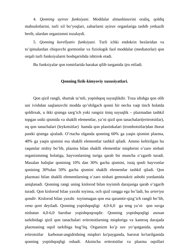 4.  Qonning  ayiruv  funksiyasi. Moddalar  almashinuvini  oraliq,  qoldiq
mahsulotlarini, turli xil bo’yoqlari, zaharlarni ayiruv organlariga tashib yetkazib
berib, ulardan organizmni tozalaydi. 
5.  Qonning  korellyativ  funksiyasi. Turli  ichki  endokrin  bezlaridan  va
to’qimalardan chiquvchi gormonlar va fiziologik faol moddalar (mediatorlar) qon
orqali turli funksiyalarni boshqarishda ishtirok etadi. 
Bu funksiyalar qon tomirlarida harakat qilib turganida ijro etiladi. 
Qonning fizik-kimyoviy xususiyatlari.
Qon qizil rangli, shurtak ta’mli, yopishqoq suyuqlikdir. Toza idishga qon olib
uni ivishdan saqlanuvchi modda qo’shilgach qonni bir necha vaqt tinch holatda
qoldirsak, u ikki qismga sarg’ich yoki rangsiz tiniq suyuqlik – plazmadan tashkil
topgan ustki qismida va shaklli elementlar, ya’ni qizil qon tanachalari(eritrotsitlar),
oq qon tanachalari (leykotsitlar)  hamda qon plastinkalari (trombotsitlar)dan iborat
pastki qismga ajraladi. O’rtacha olganda qonning 60% ga yaqin qismini plazma,
40% ga yaqin qismini esa shaklli elementlar tashkil qiladi. Ammo keltirilgan bu
raqamlar nisbiy bo’lib, plazma bilan shaklli elementlar miqdorini o’zaro nisbati
organizmning holatiga, hayvonlarning turiga qarab bir muncha o’zgarib turadi.
Masalan baliqlar qonining 10% dan 30% gacha qismini, issiq qonli hayvonlar
qonining  30%dan  50%  gacha  qismini  shaklli  elementlar  tashkil  qiladi.  Qon
plazmasi bilan shaklli elementlarning o’zaro nisbati gemotakrit asbobi yordamida
aniqlanadi. Qonning rangi uning kislorod bilan toyinish darajasiga qarab o’zgarib
turadi. Qon kislorod bilan yaxshi toyinsa, och qizil rangga ega bo’ladi, bu arteriya
qondir. Kislorod bilan yaxshi  toyinmagan qon esa qaramtir-qizg’ich rangli bo’lib,
vena qoni  deyiladi. Qonning yopishqoqligi  4,0-6,0  ga teng ya’ni  qon suvga
nisbatan  4,0-6,0  barobar  yopishqoqroqdir.  Qonning  yopishqoqligi  asosan
tarkibidagi qizil qon tanachalari eritrotsitlarning miqdoriga va kamroq darajada
plazmaning  oqsil  tarkibiga  bog’liq.  Organizm  ko’p  suv  yo’qotganida,  qonda
eritrotsitlar   karbonat-angidridning  miqdori  ko'payganda,  harorat  ko'tarilganida
qonning  yopishqoqligi  oshadi.  Aksincha  eritrotsitlar  va  plazma  oqsillari
