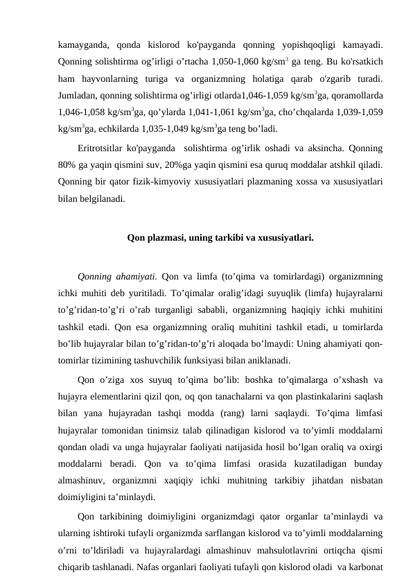 kamayganda,  qonda  kislorod  ko'payganda  qonning  yopishqoqligi  kamayadi.
Qonning solishtirma og’irligi o’rtacha 1,050-1,060 kg/sm3 ga teng. Bu ko'rsatkich
ham  hayvonlarning  turiga  va  organizmning  holatiga  qarab  o'zgarib  turadi.
Jumladan, qonning solishtirma og’irligi otlarda1,046-1,059 kg/sm3ga, qoramollarda
1,046-1,058 kg/sm3ga, qo’ylarda 1,041-1,061 kg/sm3ga, cho’chqalarda 1,039-1,059
kg/sm3ga, echkilarda 1,035-1,049 kg/sm3ga teng bo’ladi. 
Eritrotsitlar ko'payganda  solishtirma og’irlik oshadi va aksincha. Qonning
80% ga yaqin qismini suv, 20%ga yaqin qismini esa quruq moddalar atshkil qiladi.
Qonning bir qator fizik-kimyoviy xususiyatlari plazmaning xossa va xususiyatlari
bilan belgilanadi. 
Qon plazmasi, uning tarkibi va xususiyatlari.
Qonning ahamiyati. Qon va limfa (to’qima va tomirlardagi) organizmning
ichki muhiti deb yuritiladi. To’qimalar oralig’idagi suyuqlik (limfa) hujayralarni
to’g’ridan-to’g’ri o’rab turganligi sababli, organizmning haqiqiy ichki muhitini
tashkil etadi. Qon esa organizmning oraliq muhitini tashkil etadi, u tomirlarda
bo’lib hujayralar bilan to’g’ridan-to’g’ri aloqada bo’lmaydi: Uning ahamiyati qon-
tomirlar tizimining tashuvchilik funksiyasi bilan aniklanadi.
Qon  o’ziga  xos  suyuq  to’qima  bo’lib:  boshka  to’qimalarga  o’xshash  va
hujayra elementlarini qizil qon, oq qon tanachalarni va qon plastinkalarini saqlash
bilan  yana  hujayradan  tashqi  modda  (rang)  larni  saqlaydi.  To’qima  limfasi
hujayralar tomonidan tinimsiz talab qilinadigan kislorod va to’yimli moddalarni
qondan oladi va unga hujayralar faoliyati natijasida hosil bo’lgan oraliq va oxirgi
moddalarni  beradi.  Qon  va  to’qima  limfasi  orasida  kuzatiladigan  bunday
almashinuv,  organizmni  xaqiqiy  ichki  muhitning  tarkibiy  jihatdan  nisbatan
doimiyligini ta’minlaydi.
Qon  tarkibining  doimiyligini  organizmdagi  qator  organlar  ta’minlaydi  va
ularning ishtiroki tufayli organizmda sarflangan kislorod va to’yimli moddalarning
o’rni  to’ldiriladi  va  hujayralardagi  almashinuv  mahsulotlavrini  ortiqcha  qismi
chiqarib tashlanadi. Nafas organlari faoliyati tufayli qon kislorod oladi  va karbonat
