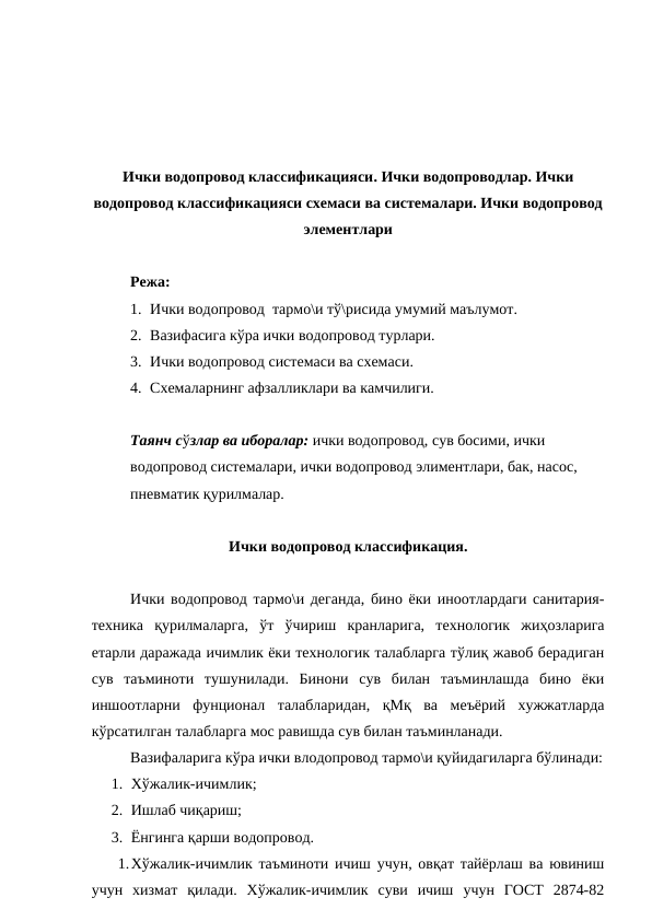 Ички водопровод классификацияси. Ички водопроводлар. Ички
водопровод классификацияси схемаси ва системалари. Ички водопровод
элементлари 
Режа:
1. Ички водопровод  тармо\и тў\рисида умумий маълумот.
2. Вазифасига кўра ички водопровод турлари.
3. Ички водопровод системаси ва схемаси.
4. Схемаларнинг афзалликлари ва камчилиги.
Таянч сўзлар ва иборалар: ички водопровод, сув босими, ички 
водопровод системалари, ички водопровод элиментлари, бак, насос, 
пневматик қурилмалар.
Ички водопровод классификация.
Ички водопровод тармо\и деганда, бино ёки иноотлардаги санитария-
техника  қурилмаларга,  ўт  ўчириш  кранларига,  технологик  жиҳозларига
етарли даражада ичимлик ёки технологик талабларга тўлиқ жавоб берадиган
сув  таъминоти  тушунилади.  Бинони  сув  билан  таъминлашда  бино  ёки
иншоотларни  фунционал  талабларидан,  қМқ  ва  меъёрий  хужжатларда
кўрсатилган талабларга мос равишда сув билан таъминланади.
Вазифаларига кўра ички влодопровод тармо\и қуйидагиларга бўлинади:
1. Хўжалик-ичимлик;
2. Ишлаб чиқариш;
3. Ёнгинга қарши водопровод.
1.Хўжалик-ичимлик таъминоти ичиш учун, овқат тайёрлаш ва ювиниш
учун  хизмат  қилади.  Хўжалик-ичимлик  суви  ичиш  учун  ГОСТ  2874-82
