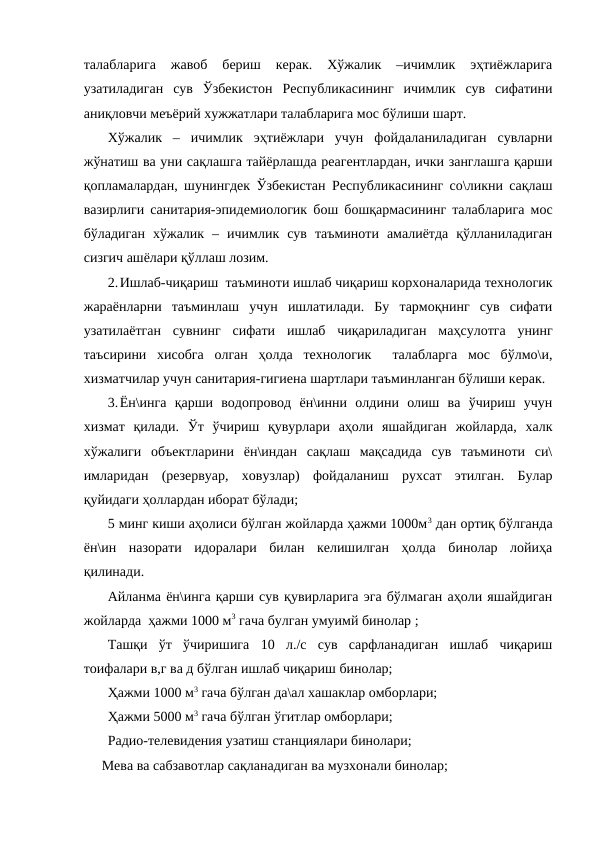талабларига  жавоб  бериш  керак.  Хўжалик  –ичимлик  эҳтиёжларига
узатиладиган  сув  Ўзбекистон  Республикасининг  ичимлик  сув  сифатини
аниқловчи меъёрий хужжатлари талабларига мос бўлиши шарт.
Хўжалик  –  ичимлик  эҳтиёжлари  учун  фойдаланиладиган  сувларни
жўнатиш ва уни сақлашга тайёрлашда реагентлардан, ички занглашга қарши
қопламалардан, шунингдек Ўзбекистан Республикасининг со\ликни сақлаш
вазирлиги санитария-эпидемиологик бош бошқармасининг талабларига мос
бўладиган  хўжалик  –  ичимлик  сув  таъминоти  амалиётда  қўлланиладиган
сизгич ашёлари қўллаш лозим.
2.Ишлаб-чиқариш  таъминоти ишлаб чиқариш корхоналарида технологик
жараёнларни  таъминлаш  учун  ишлатилади.  Бу  тармоқнинг  сув  сифати
узатилаётган  сувнинг  сифати  ишлаб  чиқариладиган  маҳсулотга  унинг
таъсирини  хисобга  олган  ҳолда  технологик   талабларга  мос  бўлмо\и,
хизматчилар учун санитария-гигиена шартлари таъминланган бўлиши керак.
3.Ён\инга  қарши  водопровод  ён\инни  олдини  олиш  ва  ўчириш  учун
хизмат  қилади.  Ўт  ўчириш  қувурлари  аҳоли  яшайдиган  жойларда,  халк
хўжалиги  объектларини  ён\индан  сақлаш  мақсадида  сув  таъминоти  си\
имларидан  (резервуар,  ховузлар)  фойдаланиш  рухсат  этилган.  Булар
қуйидаги ҳоллардан иборат бўлади;
5 минг киши аҳолиси бўлган жойларда ҳажми 1000м3 дан ортиқ бўлганда
ён\ин  назорати  идоралари  билан  келишилган  ҳолда  бинолар  лойиҳа
қилинади. 
Айланма ён\инга қарши сув қувирларига эга бўлмаган аҳоли яшайдиган
жойларда  ҳажми 1000 м3 гача булган умуимй бинолар ;
Ташқи  ўт  ўчиришига  10  л./с  сув  сарфланадиган  ишлаб  чиқариш
тоифалари в,г ва д бўлган ишлаб чиқариш бинолар;
Ҳажми 1000 м3 гача бўлган да\ал хашаклар омборлари;
Ҳажми 5000 м3 гача бўлган ўгитлар омборлари;
Радио-телевидения узатиш станциялари бинолари;
Мева ва сабзавотлар сақланадиган ва музхонали бинолар;
