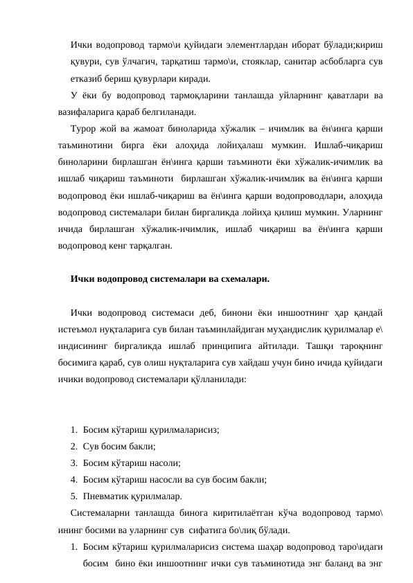 Ички водопровод тармо\и қуйидаги элементлардан иборат бўлади;кириш
қувури, сув ўлчагич, тарқатиш тармо\и, стояклар, санитар асбобларга сув
етказиб бериш қувурлари киради. 
У ёки бу водопровод тармоқларини танлашда уйларнинг қаватлари ва
вазифаларига қараб белгиланади.
Турор жой ва жамоат биноларида хўжалик – ичимлик ва ён\инга қарши
таъминотини  бирга  ёки  алоҳида  лойиҳалаш  мумкин.  Ишлаб-чиқариш
биноларини бирлашган ён\инга қарши таъминоти ёки хўжалик-ичимлик ва
ишлаб чиқариш таъминоти  бирлашган хўжалик-ичимлик ва ён\инга қарши
водопровод ёки ишлаб-чиқариш ва ён\инга қарши водопроводлари, алоҳида
водопровод системалари билан биргаликда лойиҳа қилиш мумкин. Уларнинг
ичида  бирлашган  хўжалик-ичимлик,  ишлаб  чиқариш  ва  ён\инга  қарши
водопровод кенг тарқалган.
Ички водопровод системалари ва схемалари.
Ички  водопровод  системаси  деб,  бинони  ёки  иншоотнинг  ҳар  қандай
истеъмол нуқталарига сув билан таъминлайдиган муҳандислик қурилмалар е\
индисининг  биргаликда  ишлаб  принципига  айтилади.  Ташқи  тароқнинг
босимига қараб, сув олиш нуқталарига сув хайдаш учун бино ичида қуйидаги
ичики водопровод системалари қўлланилади:
1. Босим кўтариш қурилмаларисиз;
2. Сув босим бакли;
3. Босим кўтариш насоли;
4. Босим кўтариш насосли ва сув босим бакли;
5. Пневматик қурилмалар.
Системаларни танлашда бинога киритилаётган кўча водопровод тармо\
ининг босими ва уларнинг сув  сифатига бо\лиқ бўлади.
1. Босим кўтариш қурилмаларисиз система шаҳар водопровод таро\идаги
босим  бино ёки иншоотнинг ички сув таъминотида энг баланд ва энг
