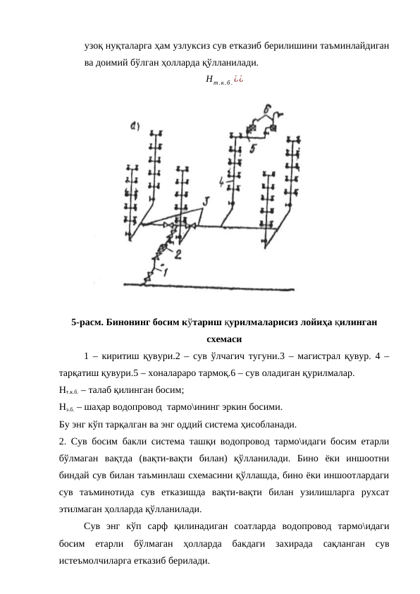 узоқ нуқталарга ҳам узлуксиз сув етказиб берилишини таъминлайдиган
ва доимий бўлган ҳолларда қўлланилади.
Нт.к.б .¿¿
5-расм. Бинонинг босим кўтариш қурилмаларисиз лойиҳа қилинган
схемаси
1 – киритиш қувури.2 – сув ўлчагич тугуни.3 – магистрал қувур. 4 –
тарқатиш қувури.5 – хоналараро тармоқ.6 – сув оладиган қурилмалар.
Нт.к.б. – талаб қилинган босим;
Нэ.б. – шаҳар водопровод  тармо\ининг эркин босими.
Бу энг кўп тарқалган ва энг оддий система ҳисобланади.
2. Сув босим бакли система ташқи водопровод тармо\идаги босим етарли
бўлмаган  вақтда  (вақти-вақти  билан)  қўлланилади.  Бино  ёки  иншоотни
биндай сув билан таъминлаш схемасини қўллашда, бино ёки иншоотлардаги
сув  таъминотида  сув  етказишда  вақти-вақти  билан  узилишларга  рухсат
этилмаган ҳолларда қўлланилади.
Сув  энг  кўп  сарф  қилинадиган  соатларда  водопровод  тармо\идаги
босим  етарли  бўлмаган  ҳолларда  бакдаги  захирада  сақланган  сув
истеъмолчиларга етказиб берилади. 
