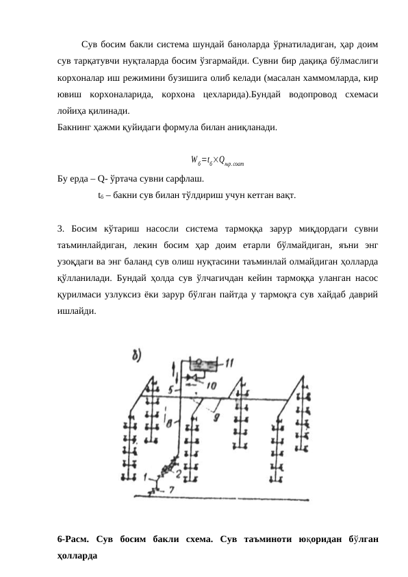 Сув босим бакли система шундай баноларда ўрнатиладиган, ҳар доим
сув тарқатувчи нуқталарда босим ўзгармайди. Сувни бир дақиқа бўлмаслиги
корхоналар иш режимини бузишига олиб келади (масалан хаммомларда, кир
ювиш  корхоналарида,  корхона  цехларида).Бундай  водопровод  схемаси
лойиҳа қилинади.
Бакнинг ҳажми қуйидаги формула билан аниқланади.
Wб=tб×Qњр.соат
Бу ерда – Q- ўртача сувни сарфлаш.
                 tб – бакни сув билан тўлдириш учун кетган вақт.  
3.  Босим  кўтариш  насосли  система  тармоққа  зарур  миқдордаги  сувни
таъминлайдиган,  лекин  босим  ҳар  доим  етарли  бўлмайдиган,  яъни  энг
узоқдаги ва энг баланд сув олиш нуқтасини таъминлай олмайдиган ҳолларда
қўлланилади. Бундай ҳолда сув ўлчагичдан кейин тармоққа уланган насос
қурилмаси узлуксиз ёки зарур бўлган пайтда у тармоқга сув хайдаб даврий
ишлайди.
6-Расм.  Сув  босим  бакли  схема.  Сув  таъминоти  юқоридан  бўлган
ҳолларда
