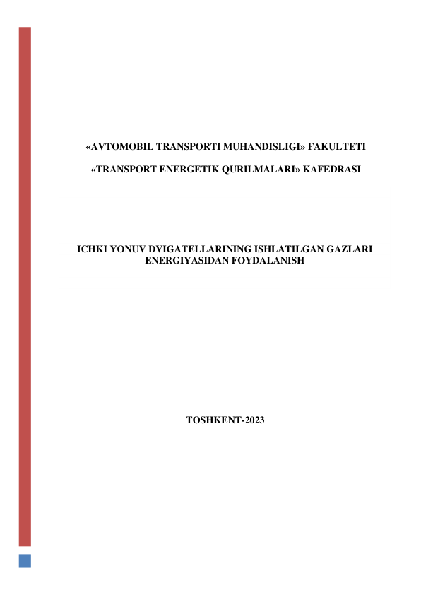  
 
 
 
 
 
 
 
  
 
«AVTOMOBIL TRANSPORTI MUHANDISLIGI» FAKULTETI 
 
«TRANSPORT ENERGETIK QURILMALARI» KAFEDRASI 
 
 
 
 
 
 
ICHKI YONUV DVIGATELLARINING ISHLATILGAN GAZLARI 
ENERGIYASIDAN FOYDALANISH 
 
 
 
 
 
 
 
 
 
 
 
 
 
 
TOSHKENT-2023 
 
 

